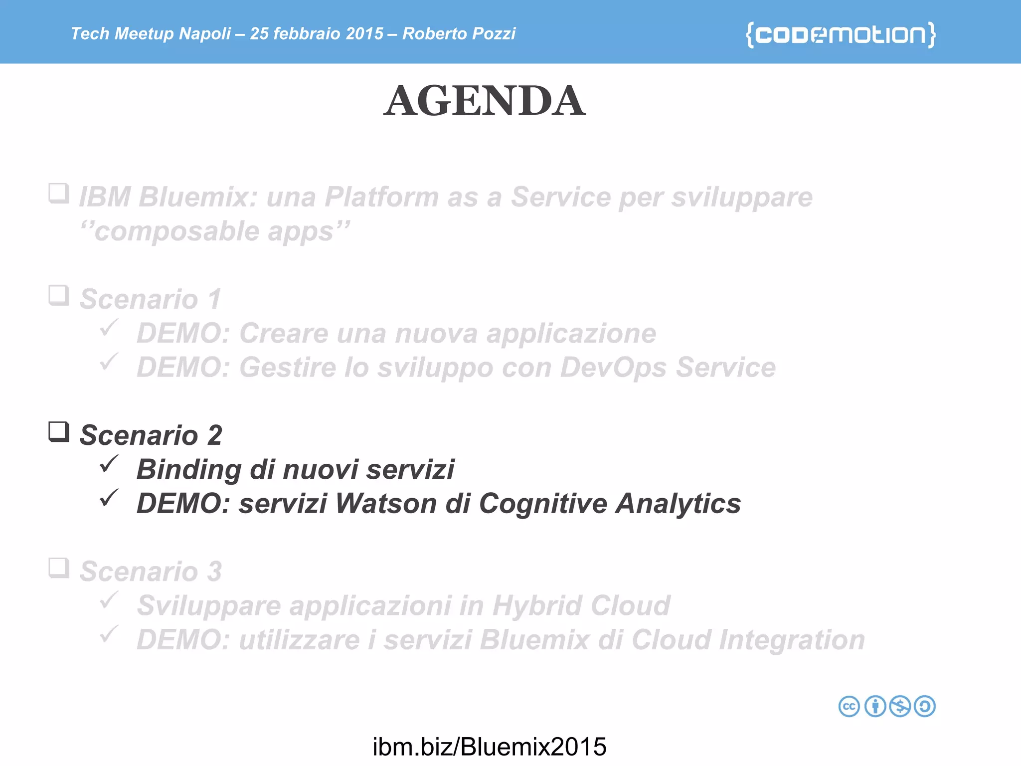 Tech Meetup Napoli – 25 febbraio 2015 – Roberto Pozzi
 IBM Bluemix: una Platform as a Service per sviluppare
‘’composable apps’’
 Scenario 1
 DEMO: Creare una nuova applicazione
 DEMO: Gestire lo sviluppo con DevOps Service
 Scenario 2
 Binding di nuovi servizi
 DEMO: servizi Watson di Cognitive Analytics
 Scenario 3
 Sviluppare applicazioni in Hybrid Cloud
 DEMO: utilizzare i servizi Bluemix di Cloud Integration
AGENDA
ibm.biz/Bluemix2015
 
