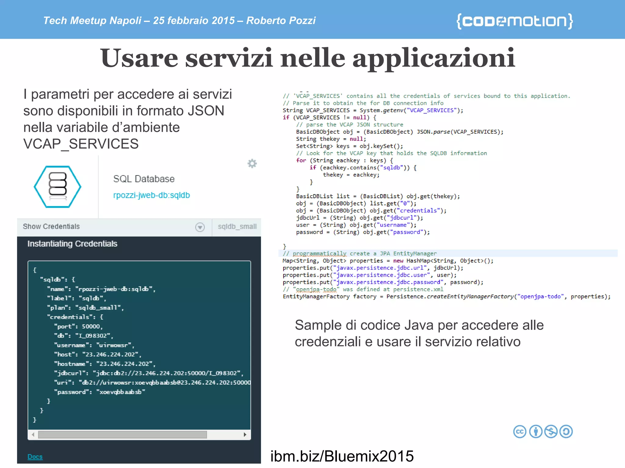 Tech Meetup Napoli – 25 febbraio 2015 – Roberto Pozzi
Usare servizi nelle applicazioni
I parametri per accedere ai servizi
sono disponibili in formato JSON
nella variabile d’ambiente
VCAP_SERVICES
Sample di codice Java per accedere alle
credenziali e usare il servizio relativo
ibm.biz/Bluemix2015
 