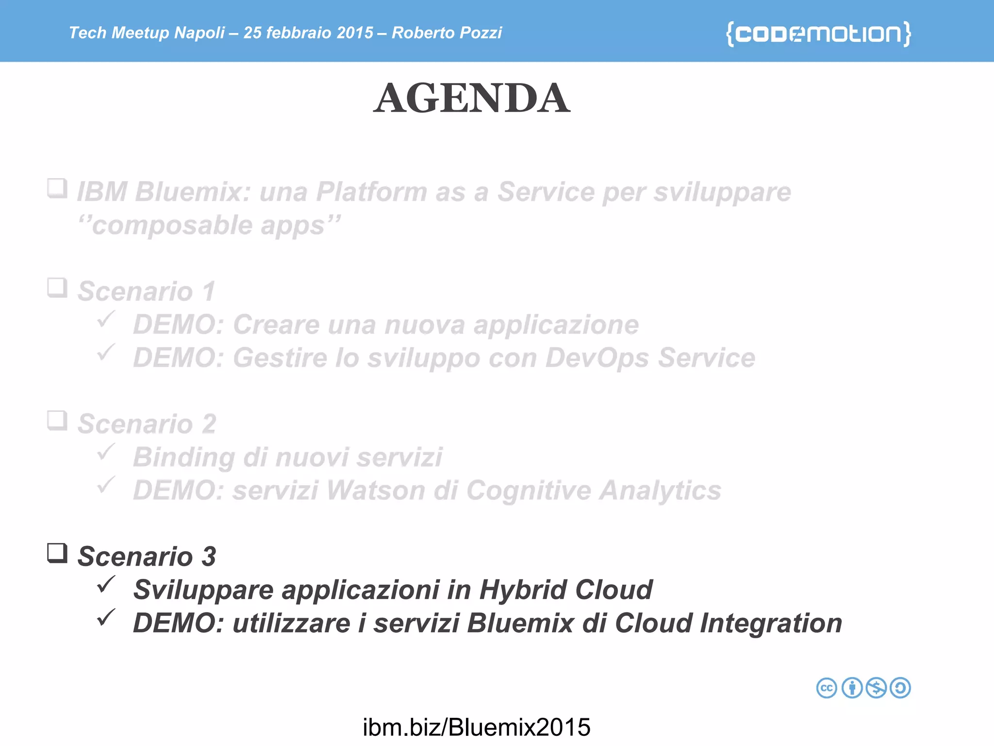 Tech Meetup Napoli – 25 febbraio 2015 – Roberto Pozzi
 IBM Bluemix: una Platform as a Service per sviluppare
‘’composable apps’’
 Scenario 1
 DEMO: Creare una nuova applicazione
 DEMO: Gestire lo sviluppo con DevOps Service
 Scenario 2
 Binding di nuovi servizi
 DEMO: servizi Watson di Cognitive Analytics
 Scenario 3
 Sviluppare applicazioni in Hybrid Cloud
 DEMO: utilizzare i servizi Bluemix di Cloud Integration
AGENDA
ibm.biz/Bluemix2015
 