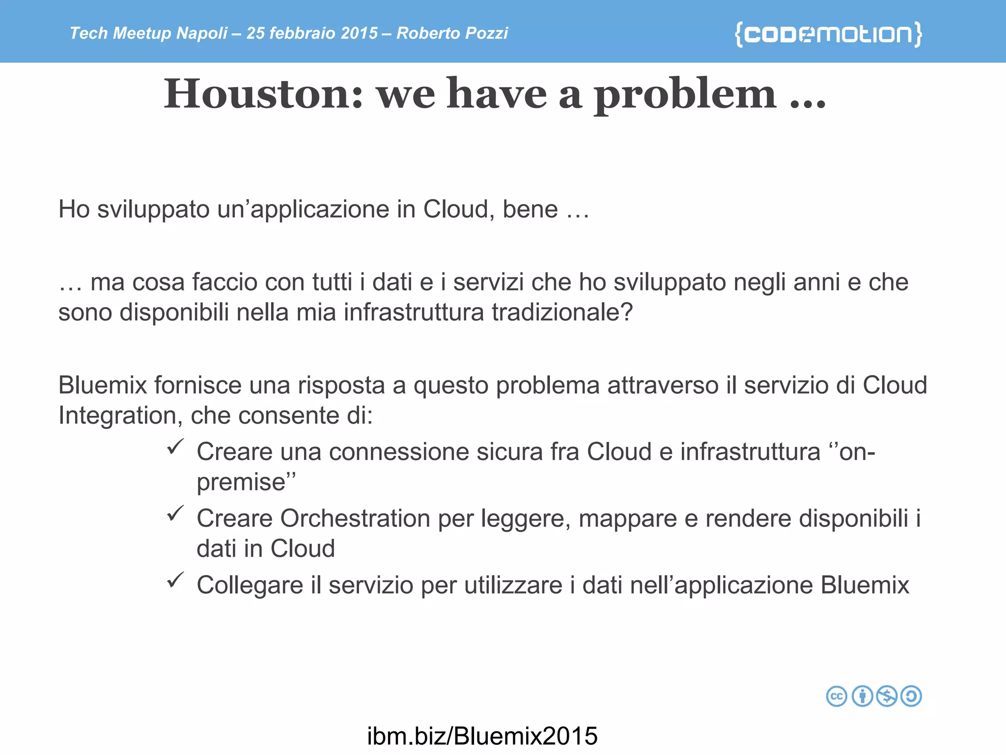 Tech Meetup Napoli – 25 febbraio 2015 – Roberto Pozzi
Houston: we have a problem …
Ho sviluppato un’applicazione in Cloud, bene …
… ma cosa faccio con tutti i dati e i servizi che ho sviluppato negli anni e che
sono disponibili nella mia infrastruttura tradizionale?
Bluemix fornisce una risposta a questo problema attraverso il servizio di Cloud
Integration, che consente di:
 Creare una connessione sicura fra Cloud e infrastruttura ‘’on-
premise’’
 Creare Orchestration per leggere, mappare e rendere disponibili i
dati in Cloud
 Collegare il servizio per utilizzare i dati nell’applicazione Bluemix
ibm.biz/Bluemix2015
 