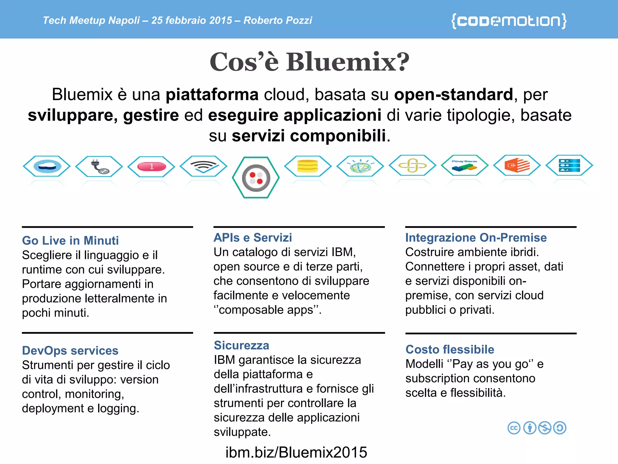 Tech Meetup Napoli – 25 febbraio 2015 – Roberto Pozzi
Cos’è Bluemix?
Bluemix è una piattaforma cloud, basata su open-standard, per
sviluppare, gestire ed eseguire applicazioni di varie tipologie, basate
su servizi componibili.
Go Live in Minuti
Scegliere il linguaggio e il
runtime con cui sviluppare.
Portare aggiornamenti in
produzione letteralmente in
pochi minuti.
DevOps services
Strumenti per gestire il ciclo
di vita di sviluppo: version
control, monitoring,
deployment e logging.
APIs e Servizi
Un catalogo di servizi IBM,
open source e di terze parti,
che consentono di sviluppare
facilmente e velocemente
‘’composable apps’’.
Integrazione On-Premise
Costruire ambiente ibridi.
Connettere i propri asset, dati
e servizi disponibili on-
premise, con servizi cloud
pubblici o privati.
Costo flessibile
Modelli ‘’Pay as you go‘’ e
subscription consentono
scelta e flessibilità.
Sicurezza
IBM garantisce la sicurezza
della piattaforma e
dell’infrastruttura e fornisce gli
strumenti per controllare la
sicurezza delle applicazioni
sviluppate.
ibm.biz/Bluemix2015
 