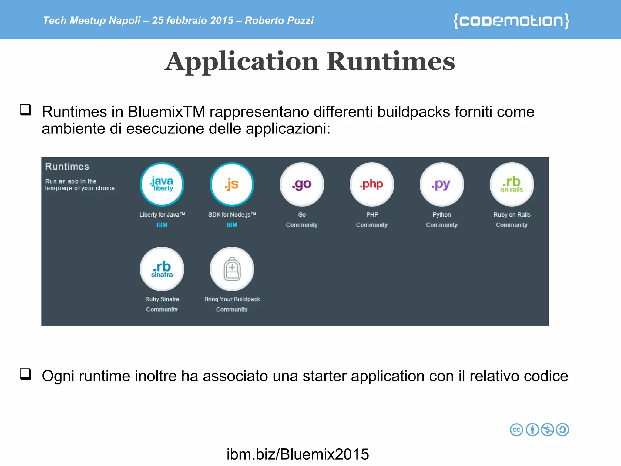Tech Meetup Napoli – 25 febbraio 2015 – Roberto Pozzi
Application Runtimes
ibm.biz/Bluemix2015
 Runtimes in BluemixTM rappresentano differenti buildpacks forniti come
ambiente di esecuzione delle applicazioni:
 Ogni runtime inoltre ha associato una starter application con il relativo codice
 