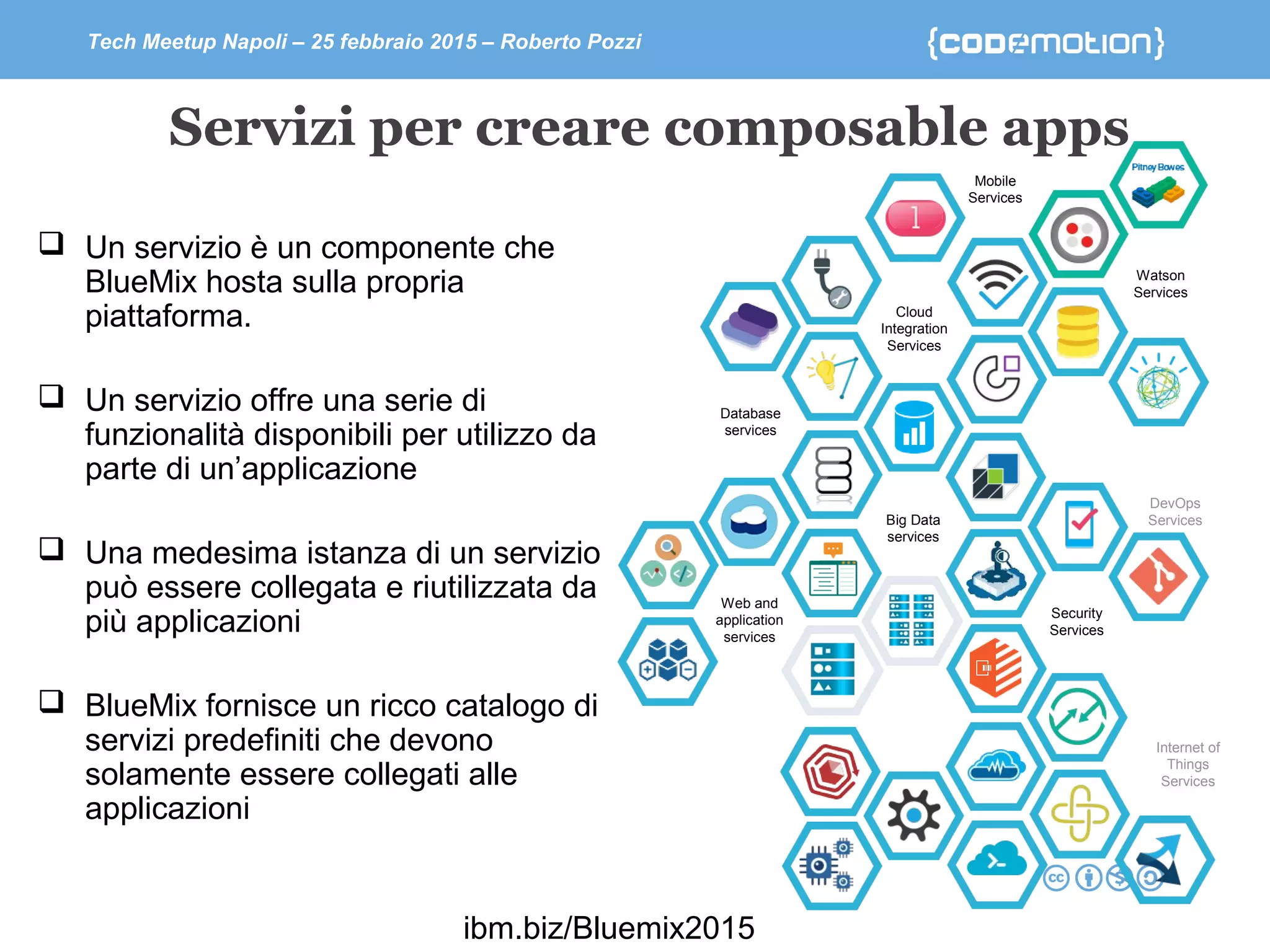 Tech Meetup Napoli – 25 febbraio 2015 – Roberto Pozzi
Servizi per creare composable apps
Security
Services
Web and
application
services
Cloud
Integration
Services
Mobile
Services
Database
services
Big Data
services
Internet of
Things
Services
Watson
Services
DevOps
Services
 Un servizio è un componente che
BlueMix hosta sulla propria
piattaforma.
 Un servizio offre una serie di
funzionalità disponibili per utilizzo da
parte di un’applicazione
 Una medesima istanza di un servizio
può essere collegata e riutilizzata da
più applicazioni
 BlueMix fornisce un ricco catalogo di
servizi predefiniti che devono
solamente essere collegati alle
applicazioni
ibm.biz/Bluemix2015
 