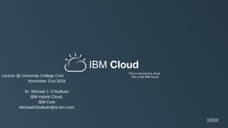 IBM Cloud
This is not just any cloud.
This is the IBM Cloud.Lecture @ University College Cork
November 21st 2018
Dr. Michael J. O’Sullivan
IBM Hybrid Cloud,
IBM Cork
MichaelOSullivan@ie.ibm.com
 