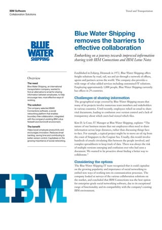 IBM Software                                                                                                Travel and Transportation
Collaboration Solutions




                                                            Blue Water Shipping
                                                            removes the barriers to
                                                            effective collaboration
                                                            Embarking on a journey towards improved information
                                                            sharing with IBM Connections and IBM Lotus Notes


                                                            Established in Esbjerg, Denmark in 1972, Blue Water Shipping offers
                                                            freight solutions by road, rail, sea and air through a network of offices,
               Overview
                                                            agents and partners across the world. The company also provides a
               The need                                     wide range of value-added services including customised IT solutions.
               Blue Water Shipping, an international        Employing approximately 1,000 people, Blue Water Shipping currently
               transportation company, wanted to
               find an alternative to email for sharing
                                                            has offices in 29 countries.
               information between employees, to help
               encourage new, more effective ways of        Challenges of sharing information
               working.
                                                            The geographical scope covered by Blue Water Shipping means that
               The solution                                 many of its projects involve numerous team members and stakeholders
               The company selected IBM®                    in various countries. Until recently, employees relied on email to share
               Connections software, a social
               networking platform that enables
                                                            vital documents, leading to confusion over version control and a lack of
               boundary-free collaboration, integrated      transparency about which users had viewed which files.
               with the company’s existing IBM Lotus
               Notes® and Domino® environment.              Kim D. la Cour, IT Manager at Blue Water Shipping, explains: “The
               The benefit                                  nature of our business means that our employees often need to share
               Helps boost employee productivity and        information across large distances, rather than discussing things face-
               encourages innovation. Reduces email         to-face. For example, a typical project might be to move an oil rig from
               backlog, saving time and contributing to
               better version control. Capitalises on the   the coast of Singapore to the Caspian Sea. Usually, this would involve
               growing importance of social networking.     hundreds of emails circulating files between the people involved, and
                                                            complex spreadsheets to keep track of data. There was always the risk
                                                            of multiple versions emerging and confusion over who had seen a
                                                            document. We wanted to be proactive about finding a better way to
                                                            collaborate.”

                                                            Considering the options
                                                            The Blue Water Shipping IT team recognised that it could capitalise
                                                            on the growing popularity and importance of social networking to
                                                            embed new ways of working into its communication processes. The
                                                            company looked at surveys of the various collaboration solutions on
                                                            the market, and concluded that IBM Connections was the best option
                                                            for enterprise-grade social networking software, due to its exceptional
                                                            range of functionality and its compatibility with the company’s existing
                                                            IBM environment.
 