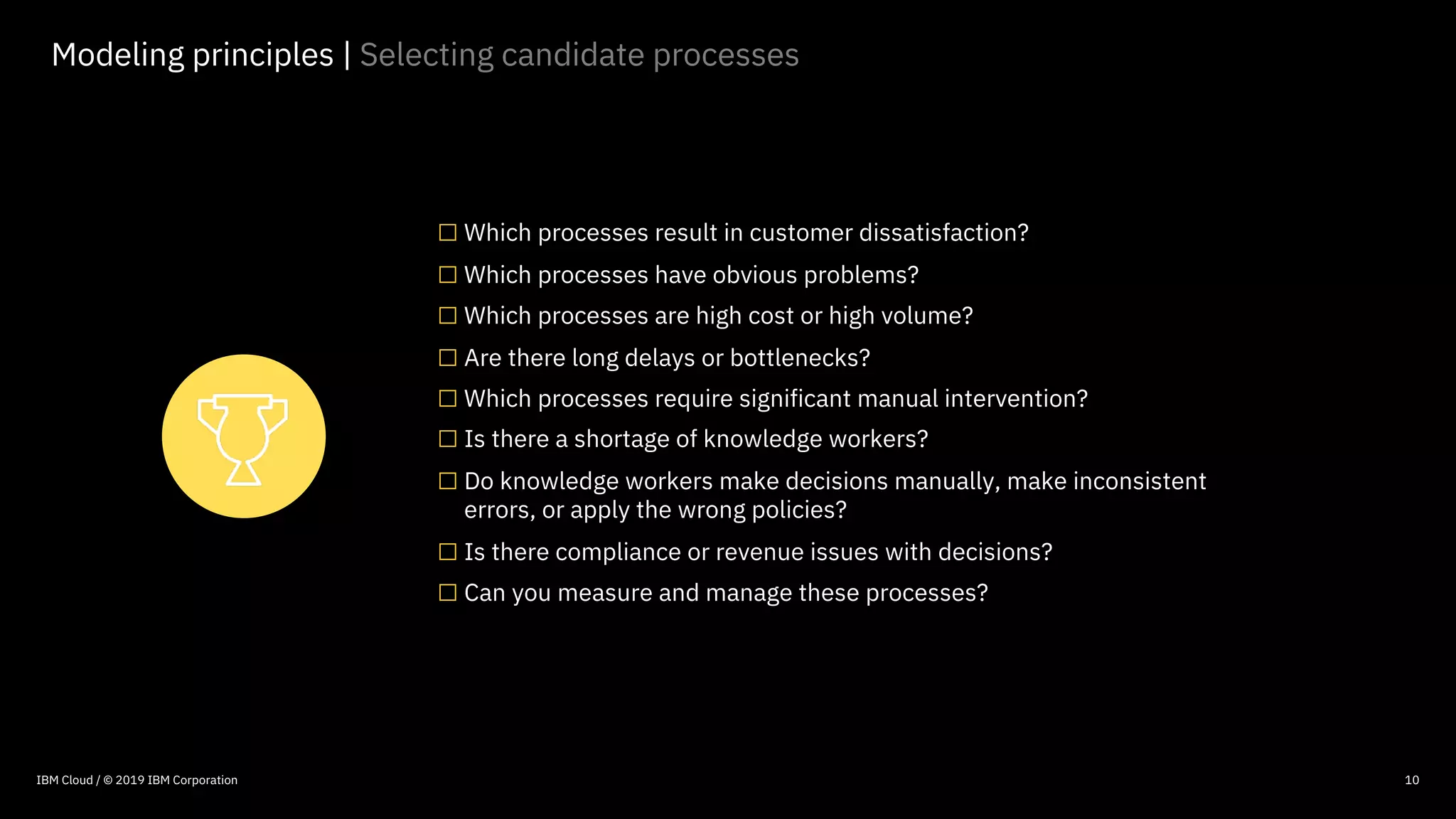 © 2016 IBM Corporation
10
Modeling principles | Selecting candidate processes
□Which processes result in customer dissatisfaction?
□Which processes have obvious problems?
□Which processes are high cost or high volume?
□Are there long delays or bottlenecks?
□Which processes require significant manual intervention?
□Is there a shortage of knowledge workers?
□Do knowledge workers make decisions manually, make inconsistent
errors, or apply the wrong policies?
□Is there compliance or revenue issues with decisions?
□Can you measure and manage these processes?
IBM Cloud / © 2019 IBM Corporation
 