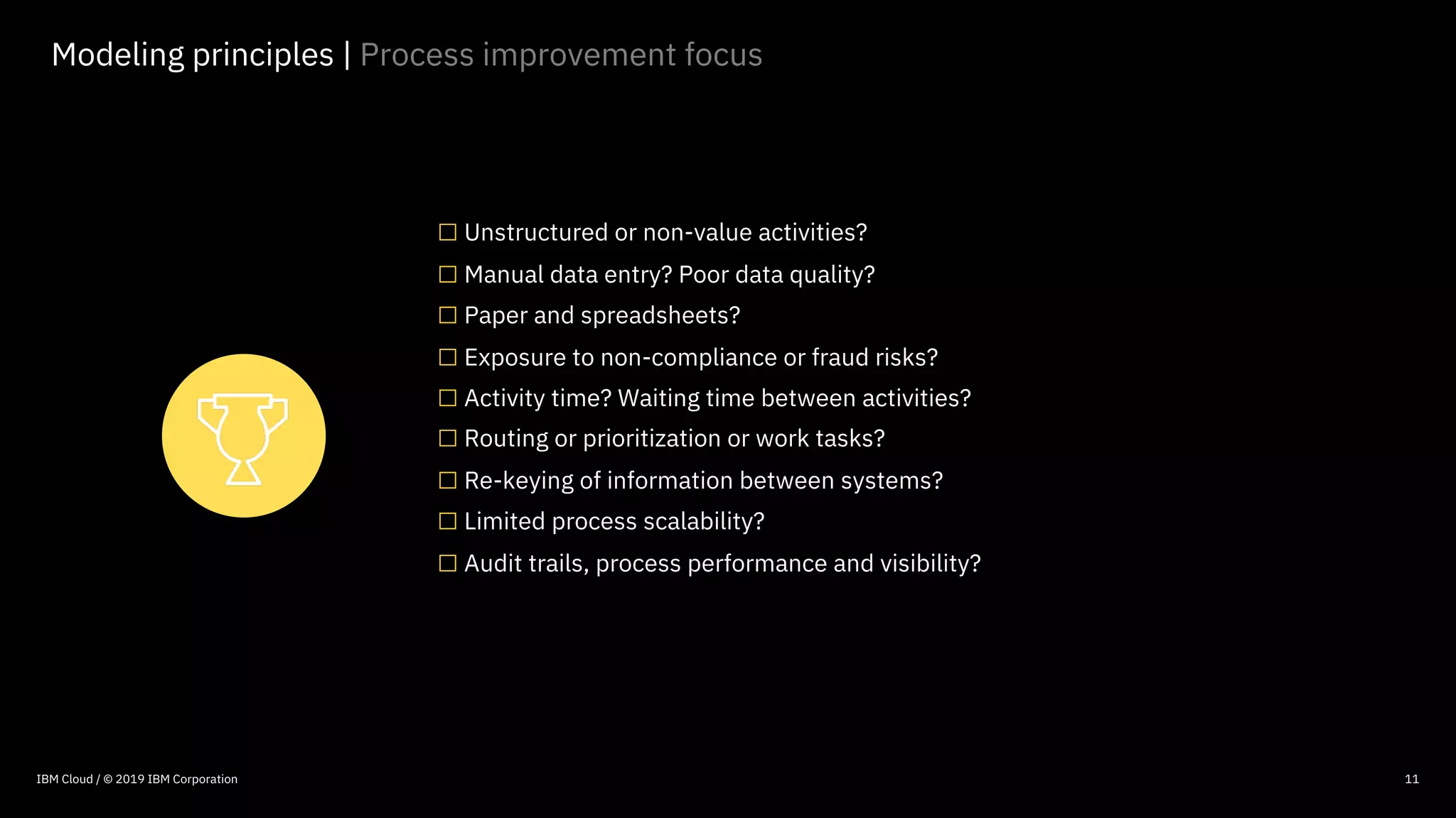 © 2016 IBM Corporation
11
Modeling principles | Process improvement focus
□Unstructured or non-value activities?
□Manual data entry? Poor data quality?
□Paper and spreadsheets?
□Exposure to non-compliance or fraud risks?
□Activity time? Waiting time between activities?
□Routing or prioritization or work tasks?
□Re-keying of information between systems?
□Limited process scalability?
□Audit trails, process performance and visibility?
IBM Cloud / © 2019 IBM Corporation
 
