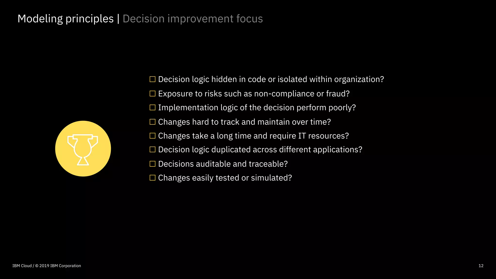 © 2016 IBM Corporation
12
Modeling principles | Decision improvement focus
□Decision logic hidden in code or isolated within organization?
□Exposure to risks such as non-compliance or fraud?
□Implementation logic of the decision perform poorly?
□Changes hard to track and maintain over time?
□Changes take a long time and require IT resources?
□Decision logic duplicated across different applications?
□Decisions auditable and traceable?
□Changes easily tested or simulated?
IBM Cloud / © 2019 IBM Corporation
 