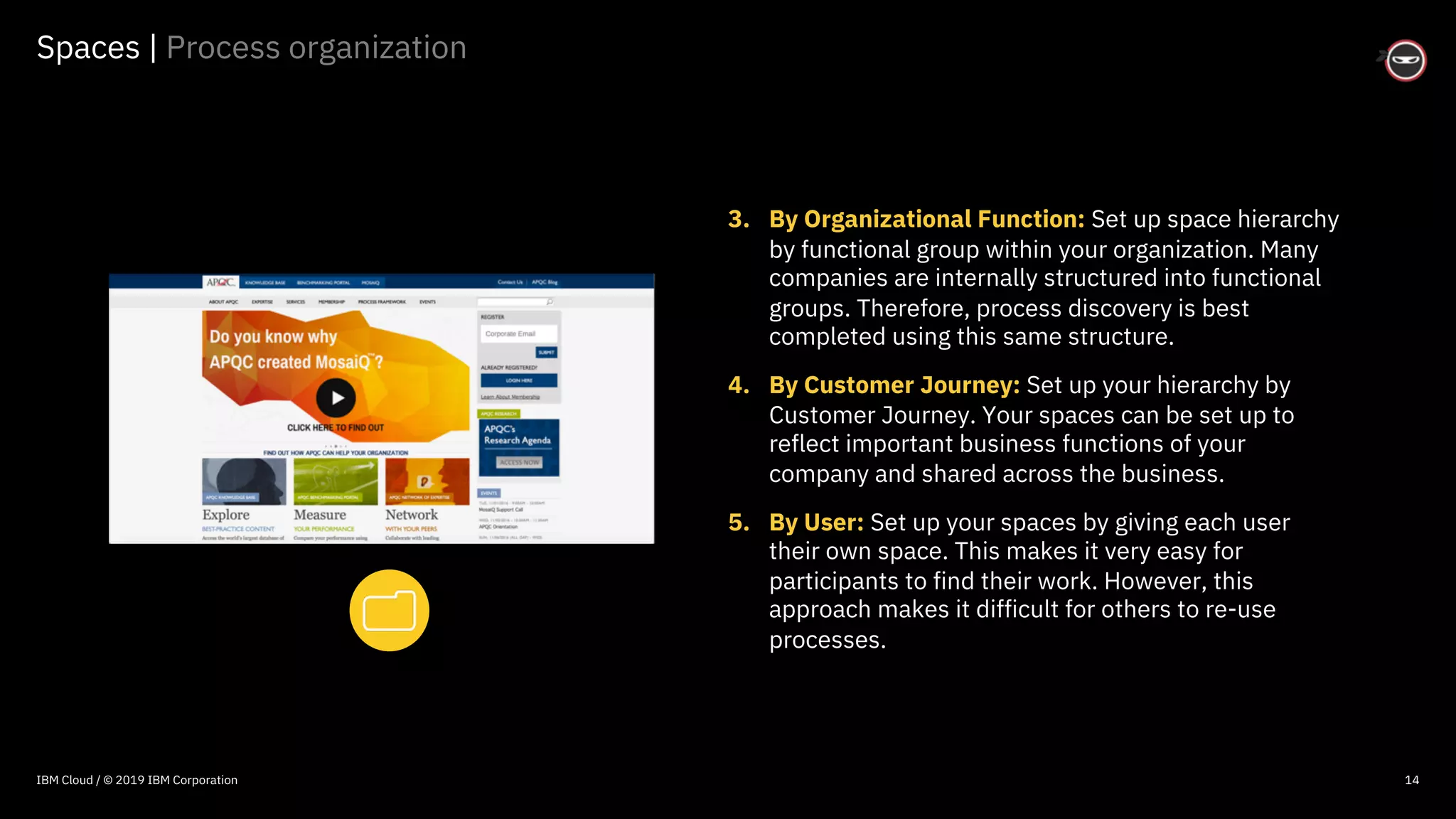 © 2016 IBM Corporation
Spaces | Process organization
14
3. By Organizational Function: Set up space hierarchy
by functional group within your organization. Many
companies are internally structured into functional
groups. Therefore, process discovery is best
completed using this same structure.
4. By Customer Journey: Set up your hierarchy by
Customer Journey. Your spaces can be set up to
reflect important business functions of your
company and shared across the business.
5. By User: Set up your spaces by giving each user
their own space. This makes it very easy for
participants to find their work. However, this
approach makes it difficult for others to re-use
processes.
IBM Cloud / © 2019 IBM Corporation
 