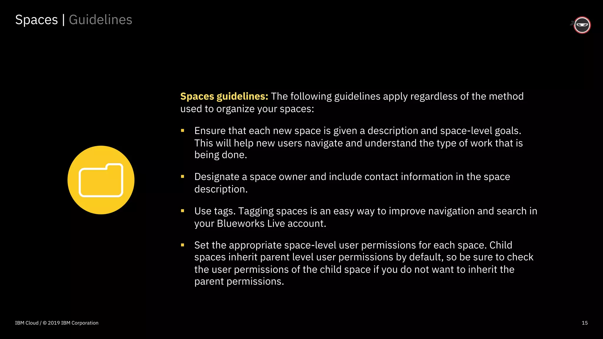 © 2016 IBM Corporation
Spaces | Guidelines
15
Spaces guidelines: The following guidelines apply regardless of the method
used to organize your spaces:
§ Ensure that each new space is given a description and space-level goals.
This will help new users navigate and understand the type of work that is
being done.
§ Designate a space owner and include contact information in the space
description.
§ Use tags. Tagging spaces is an easy way to improve navigation and search in
your Blueworks Live account.
§ Set the appropriate space-level user permissions for each space. Child
spaces inherit parent level user permissions by default, so be sure to check
the user permissions of the child space if you do not want to inherit the
parent permissions.
IBM Cloud / © 2019 IBM Corporation
 