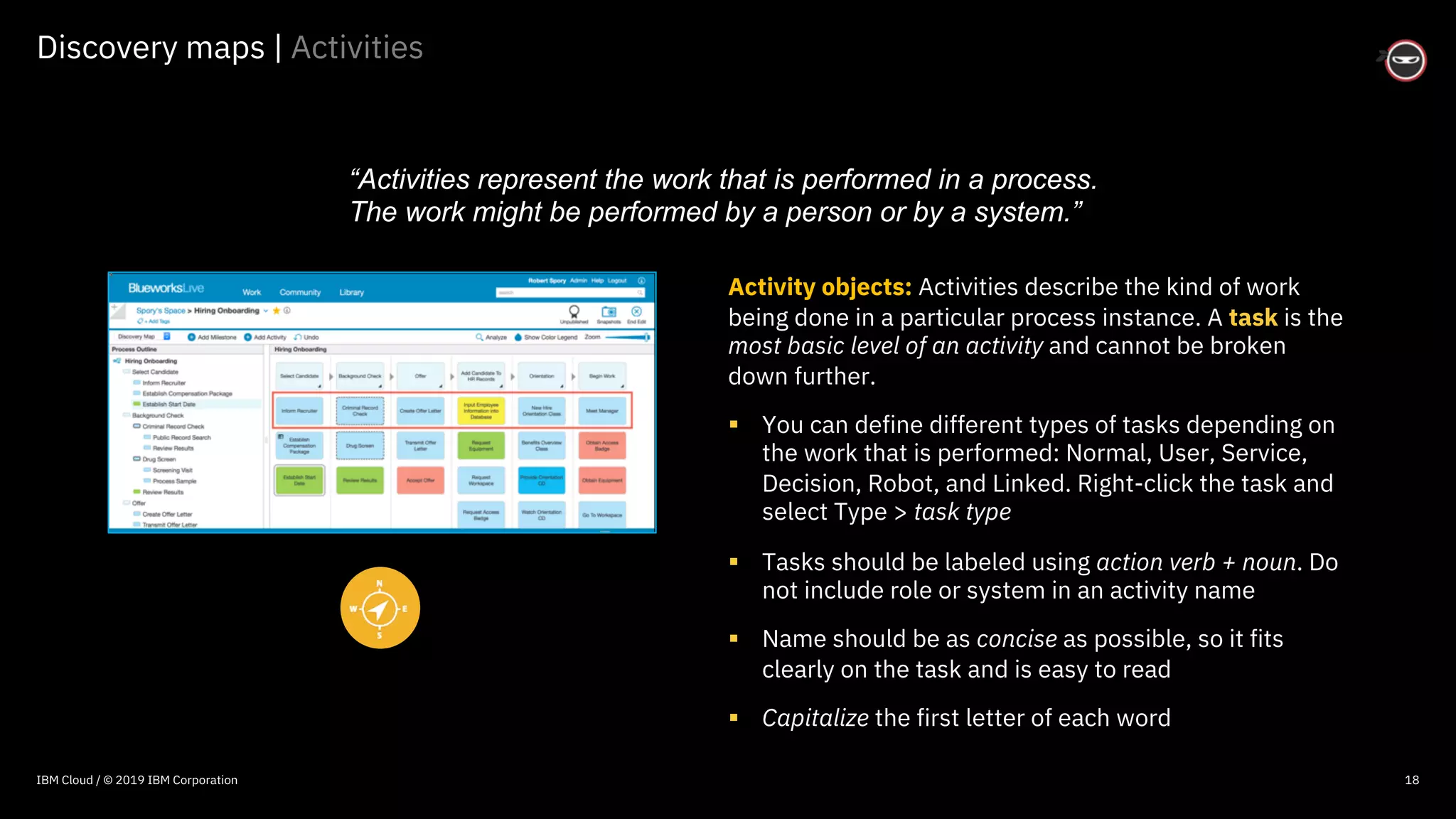 © 2016 IBM Corporation
Discovery maps | Activities
18
Activity objects: Activities describe the kind of work
being done in a particular process instance. A task is the
most basic level of an activity and cannot be broken
down further.
§ You can define different types of tasks depending on
the work that is performed: Normal, User, Service,
Decision, Robot, and Linked. Right-click the task and
select Type > task type
§ Tasks should be labeled using action verb + noun. Do
not include role or system in an activity name
§ Name should be as concise as possible, so it fits
clearly on the task and is easy to read
§ Capitalize the first letter of each word
“Activities represent the work that is performed in a process.
The work might be performed by a person or by a system.”
IBM Cloud / © 2019 IBM Corporation
 