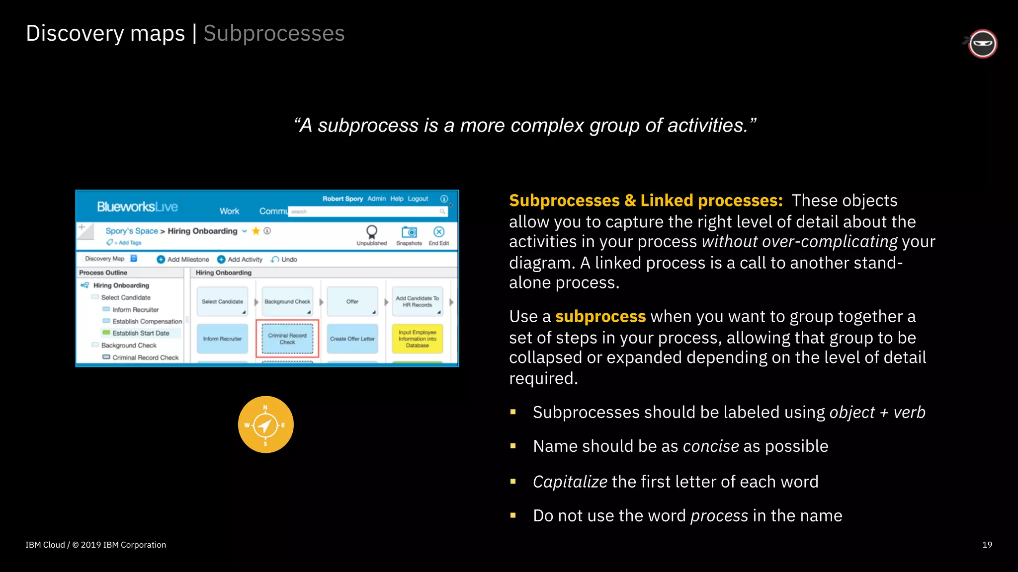 © 2016 IBM Corporation
Discovery maps | Subprocesses
19
Subprocesses & Linked processes: These objects
allow you to capture the right level of detail about the
activities in your process without over-complicating your
diagram. A linked process is a call to another stand-
alone process.
Use a subprocess when you want to group together a
set of steps in your process, allowing that group to be
collapsed or expanded depending on the level of detail
required.
§ Subprocesses should be labeled using object + verb
§ Name should be as concise as possible
§ Capitalize the first letter of each word
§ Do not use the word process in the name
“A subprocess is a more complex group of activities.”
IBM Cloud / © 2019 IBM Corporation
 