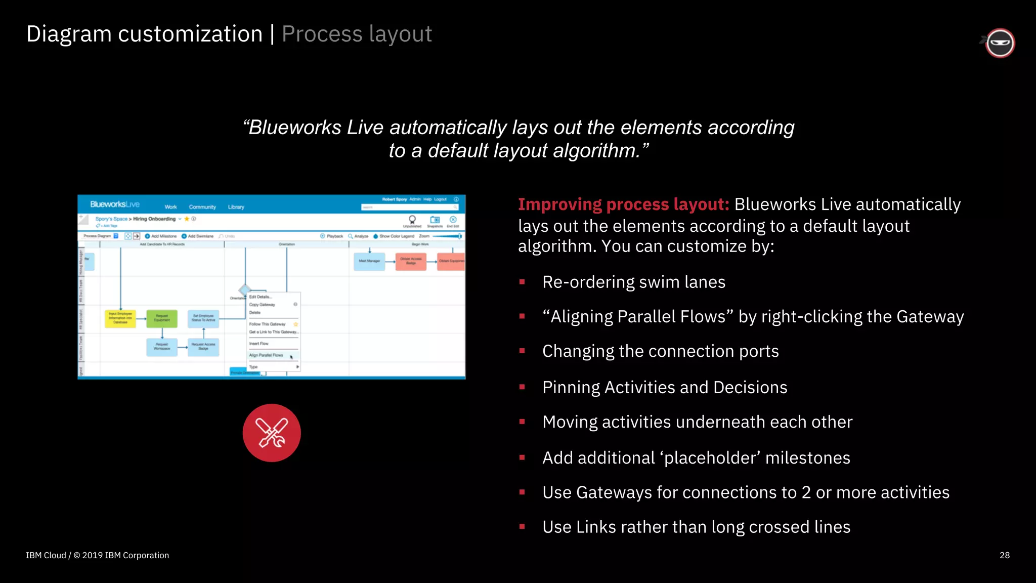 © 2016 IBM Corporation
Diagram customization | Process layout
28
Improving process layout: Blueworks Live automatically
lays out the elements according to a default layout
algorithm. You can customize by:
§ Re-ordering swim lanes
§ “Aligning Parallel Flows” by right-clicking the Gateway
§ Changing the connection ports
§ Pinning Activities and Decisions
§ Moving activities underneath each other
§ Add additional ‘placeholder’ milestones
§ Use Gateways for connections to 2 or more activities
§ Use Links rather than long crossed lines
“Blueworks Live automatically lays out the elements according
to a default layout algorithm.”
IBM Cloud / © 2019 IBM Corporation
 