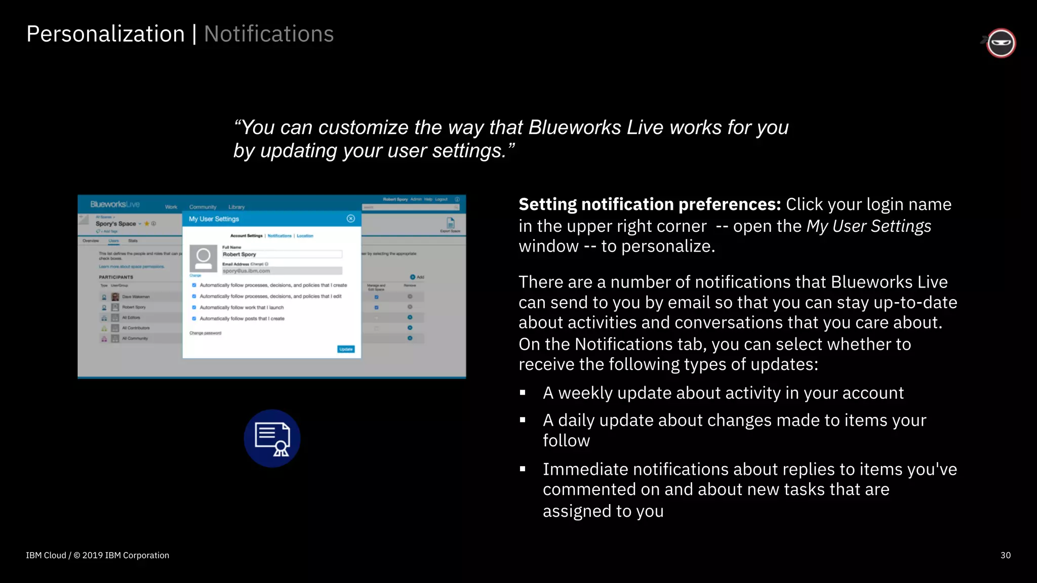 © 2016 IBM Corporation
Personalization | Notifications
30
Setting notification preferences: Click your login name
in the upper right corner -- open the My User Settings
window -- to personalize.
There are a number of notifications that Blueworks Live
can send to you by email so that you can stay up-to-date
about activities and conversations that you care about.
On the Notifications tab, you can select whether to
receive the following types of updates:
§ A weekly update about activity in your account
§ A daily update about changes made to items your
follow
§ Immediate notifications about replies to items you've
commented on and about new tasks that are
assigned to you
“You can customize the way that Blueworks Live works for you
by updating your user settings.”
IBM Cloud / © 2019 IBM Corporation
 