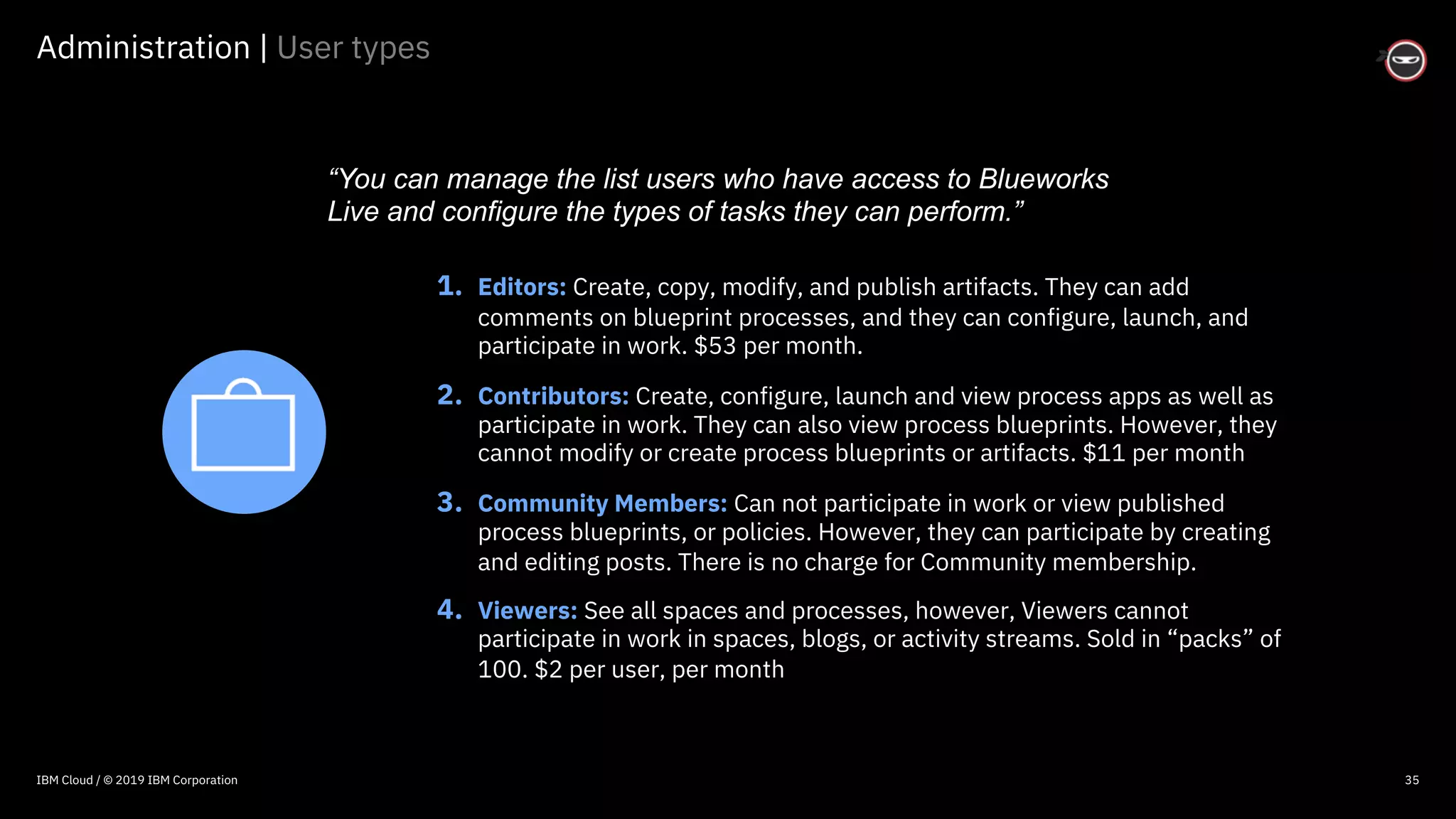 © 2016 IBM Corporation
Administration | User types
35
1. Editors: Create, copy, modify, and publish artifacts. They can add
comments on blueprint processes, and they can configure, launch, and
participate in work. $53 per month.
2. Contributors: Create, configure, launch and view process apps as well as
participate in work. They can also view process blueprints. However, they
cannot modify or create process blueprints or artifacts. $11 per month
3. Community Members: Can not participate in work or view published
process blueprints, or policies. However, they can participate by creating
and editing posts. There is no charge for Community membership.
4. Viewers: See all spaces and processes, however, Viewers cannot
participate in work in spaces, blogs, or activity streams. Sold in “packs” of
100. $2 per user, per month
“You can manage the list users who have access to Blueworks
Live and configure the types of tasks they can perform.”
IBM Cloud / © 2019 IBM Corporation
 