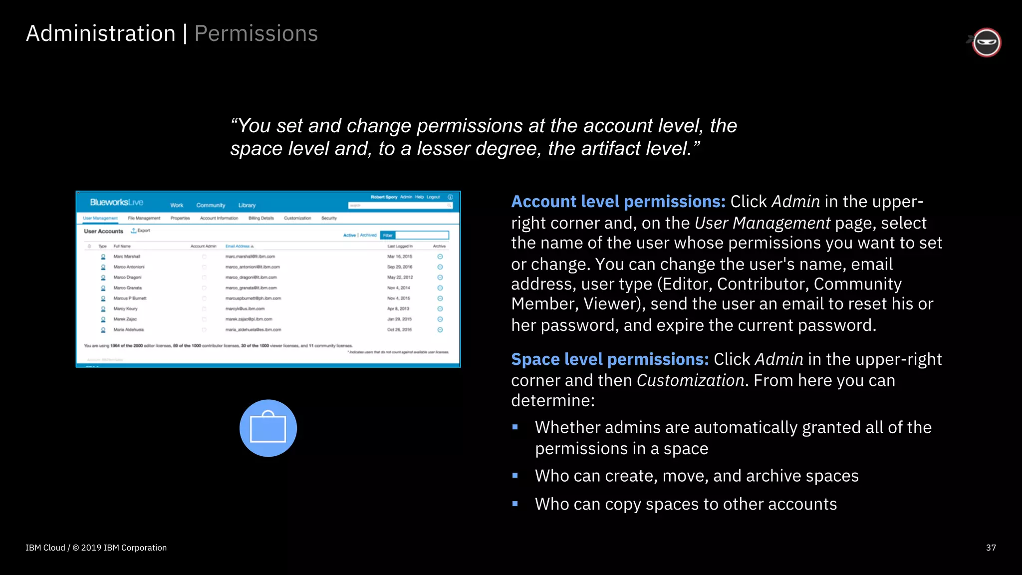 © 2016 IBM Corporation
Administration | Permissions
37
Account level permissions: Click Admin in the upper-
right corner and, on the User Management page, select
the name of the user whose permissions you want to set
or change. You can change the user's name, email
address, user type (Editor, Contributor, Community
Member, Viewer), send the user an email to reset his or
her password, and expire the current password.
Space level permissions: Click Admin in the upper-right
corner and then Customization. From here you can
determine:
§ Whether admins are automatically granted all of the
permissions in a space
§ Who can create, move, and archive spaces
§ Who can copy spaces to other accounts
“You set and change permissions at the account level, the
space level and, to a lesser degree, the artifact level.”
IBM Cloud / © 2019 IBM Corporation
 