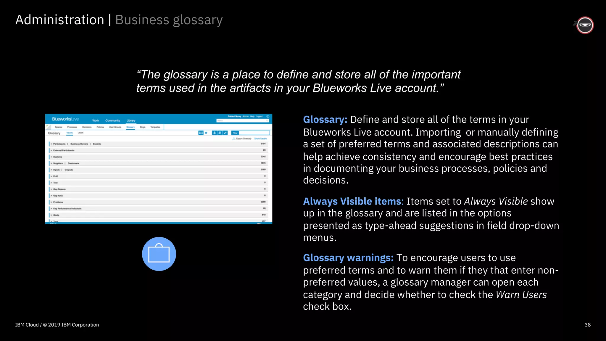 © 2016 IBM Corporation
Administration | Business glossary
38
Glossary: Define and store all of the terms in your
Blueworks Live account. Importing or manually defining
a set of preferred terms and associated descriptions can
help achieve consistency and encourage best practices
in documenting your business processes, policies and
decisions.
Always Visible items: Items set to Always Visible show
up in the glossary and are listed in the options
presented as type-ahead suggestions in field drop-down
menus.
Glossary warnings: To encourage users to use
preferred terms and to warn them if they that enter non-
preferred values, a glossary manager can open each
category and decide whether to check the Warn Users
check box.
“The glossary is a place to define and store all of the important
terms used in the artifacts in your Blueworks Live account.”
IBM Cloud / © 2019 IBM Corporation
 