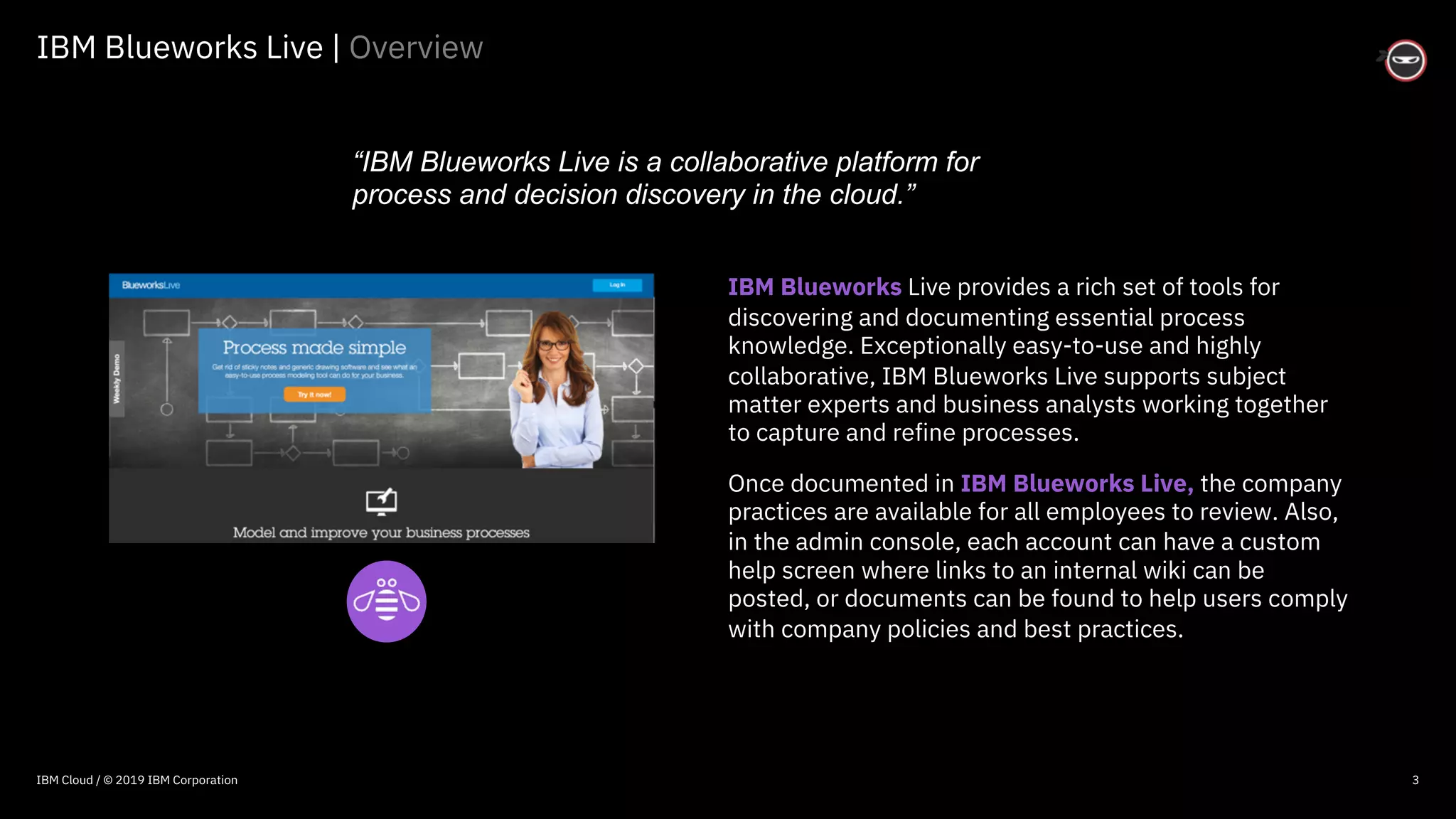 © 2016 IBM Corporation
IBM Blueworks Live | Overview
3
IBM Blueworks Live provides a rich set of tools for
discovering and documenting essential process
knowledge. Exceptionally easy-to-use and highly
collaborative, IBM Blueworks Live supports subject
matter experts and business analysts working together
to capture and refine processes.
Once documented in IBM Blueworks Live, the company
practices are available for all employees to review. Also,
in the admin console, each account can have a custom
help screen where links to an internal wiki can be
posted, or documents can be found to help users comply
with company policies and best practices.
“IBM Blueworks Live is a collaborative platform for
process and decision discovery in the cloud.”
IBM Cloud / © 2019 IBM Corporation
 