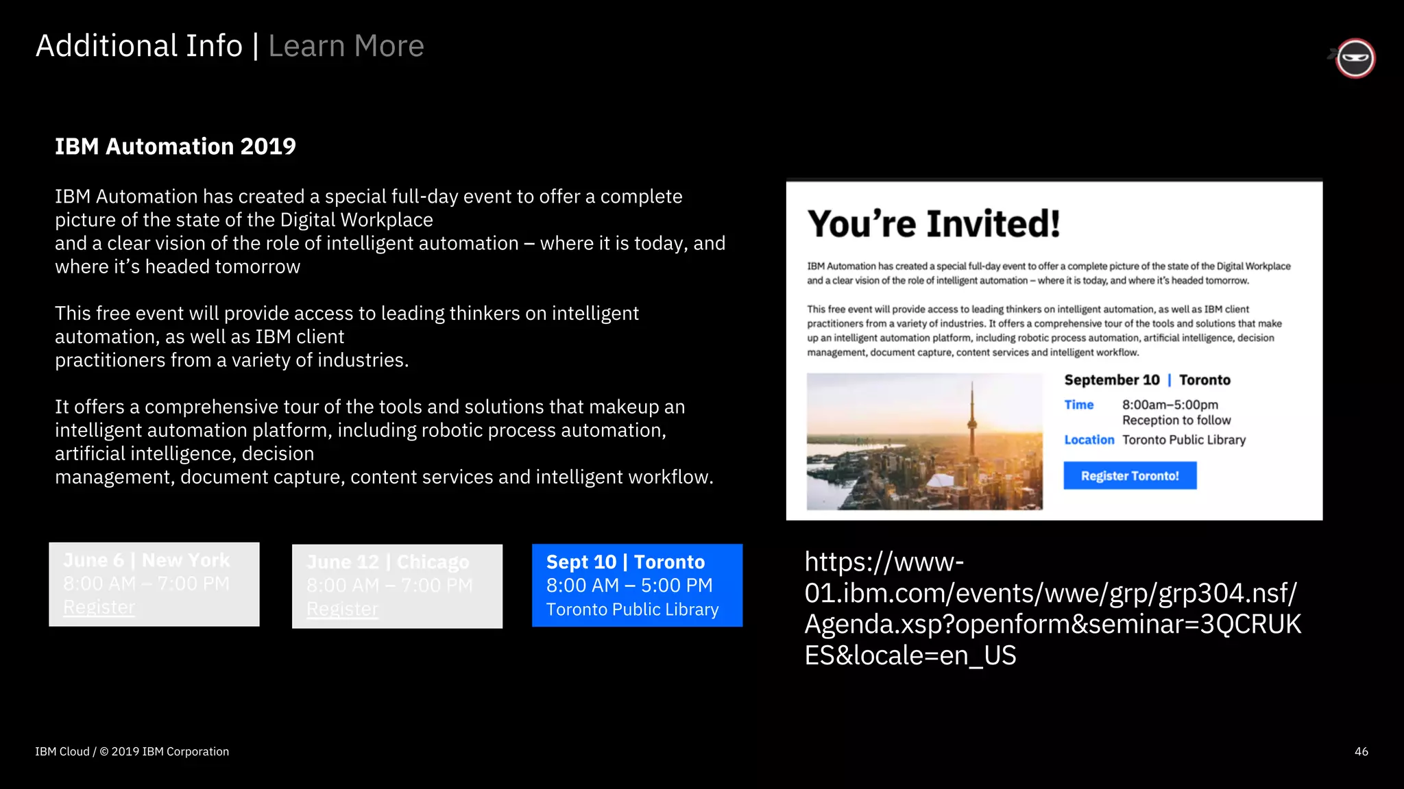 © 2016 IBM Corporation
46
Additional Info | Learn More
IBM Automation 2019
IBM Automation has created a special full-day event to offer a complete
picture of the state of the Digital Workplace
and a clear vision of the role of intelligent automation – where it is today, and
where it’s headed tomorrow
This free event will provide access to leading thinkers on intelligent
automation, as well as IBM client
practitioners from a variety of industries.
It offers a comprehensive tour of the tools and solutions that makeup an
intelligent automation platform, including robotic process automation,
artificial intelligence, decision
management, document capture, content services and intelligent workflow.
June 6 | New York
8:00 AM – 7:00 PM
Register
June 12 | Chicago
8:00 AM – 7:00 PM
Register
Sept 10 | Toronto
8:00 AM – 5:00 PM
Toronto Public Library
IBM Cloud / © 2019 IBM Corporation
https://www-
01.ibm.com/events/wwe/grp/grp304.nsf/
Agenda.xsp?openform&seminar=3QCRUK
ES&locale=en_US
 