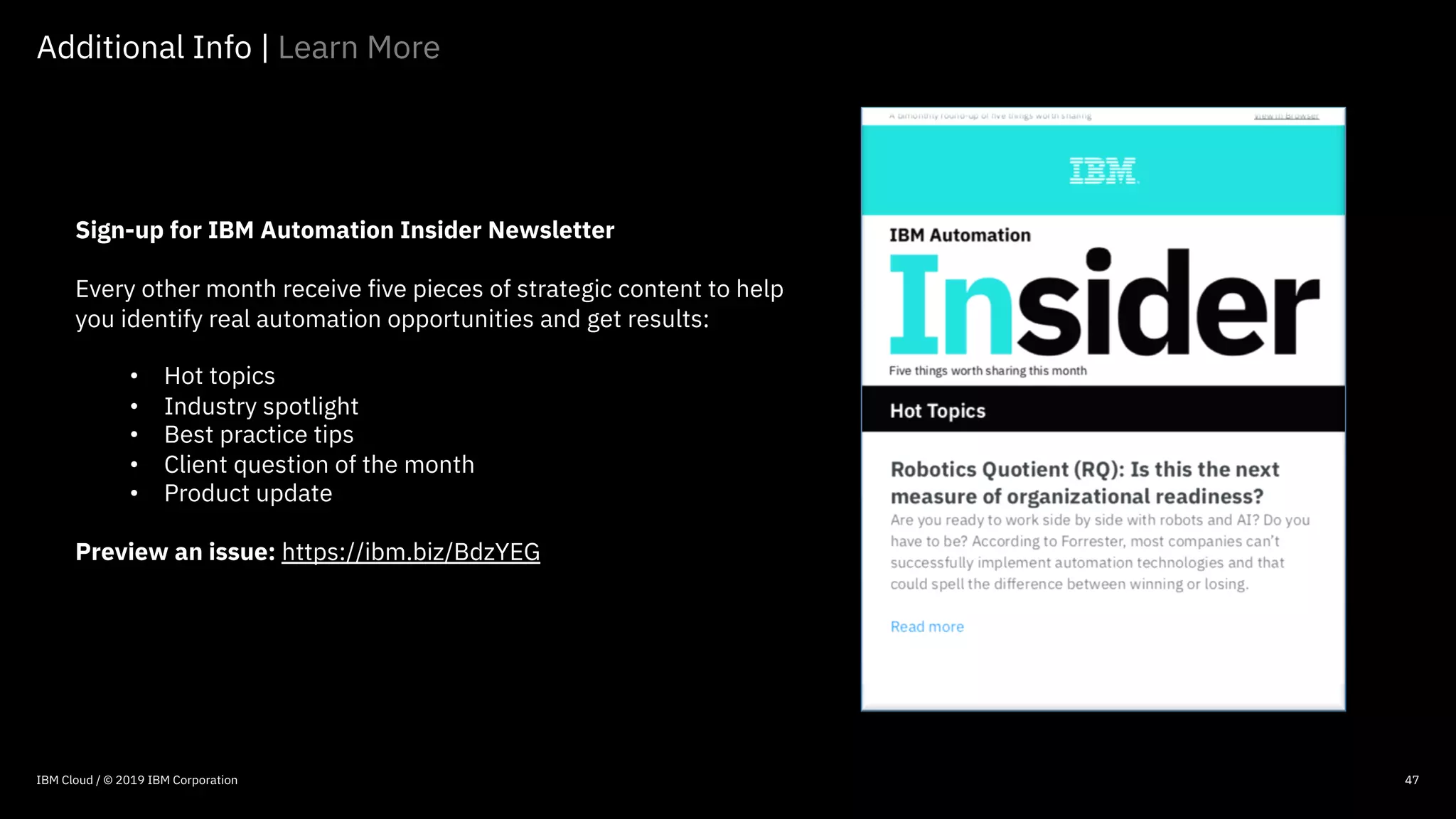 © 2016 IBM Corporation
47
Sign-up for IBM Automation Insider Newsletter
Every other month receive five pieces of strategic content to help
you identify real automation opportunities and get results:
• Hot topics
• Industry spotlight
• Best practice tips
• Client question of the month
• Product update
Preview an issue: https://ibm.biz/BdzYEG
Additional Info | Learn More
47IBM Cloud / © 2019 IBM Corporation
 