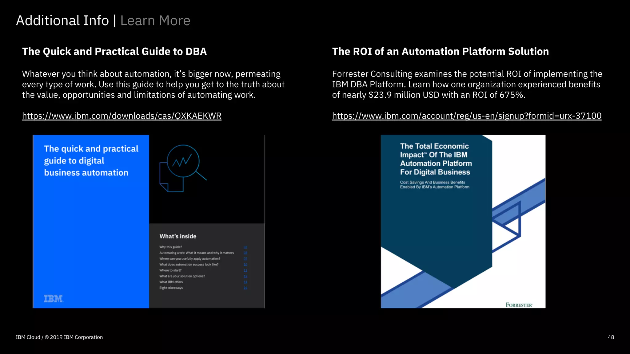 © 2016 IBM Corporation
48
The Quick and Practical Guide to DBA
Whatever you think about automation, it’s bigger now, permeating
every type of work. Use this guide to help you get to the truth about
the value, opportunities and limitations of automating work.
https://www.ibm.com/downloads/cas/QXKAEKWR
Additional Info | Learn More
The ROI of an Automation Platform Solution
Forrester Consulting examines the potential ROI of implementing the
IBM DBA Platform. Learn how one organization experienced benefits
of nearly $23.9 million USD with an ROI of 675%.
https://www.ibm.com/account/reg/us-en/signup?formid=urx-37100
48IBM Cloud / © 2019 IBM Corporation
 