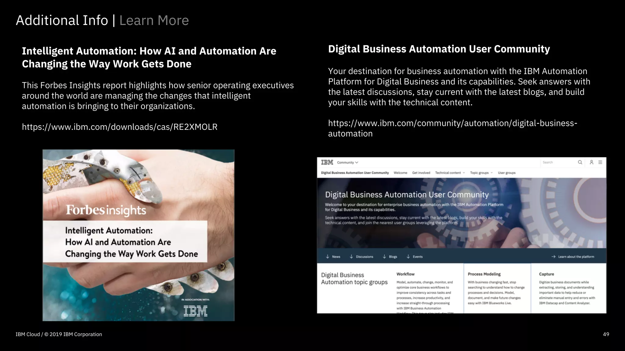 © 2016 IBM Corporation
49
Intelligent Automation: How AI and Automation Are
Changing the Way Work Gets Done
This Forbes Insights report highlights how senior operating executives
around the world are managing the changes that intelligent
automation is bringing to their organizations.
https://www.ibm.com/downloads/cas/RE2XMOLR
Additional Info | Learn More
49IBM Cloud / © 2019 IBM Corporation
Digital Business Automation User Community
Your destination for business automation with the IBM Automation
Platform for Digital Business and its capabilities. Seek answers with
the latest discussions, stay current with the latest blogs, and build
your skills with the technical content.
https://www.ibm.com/community/automation/digital-business-
automation
 