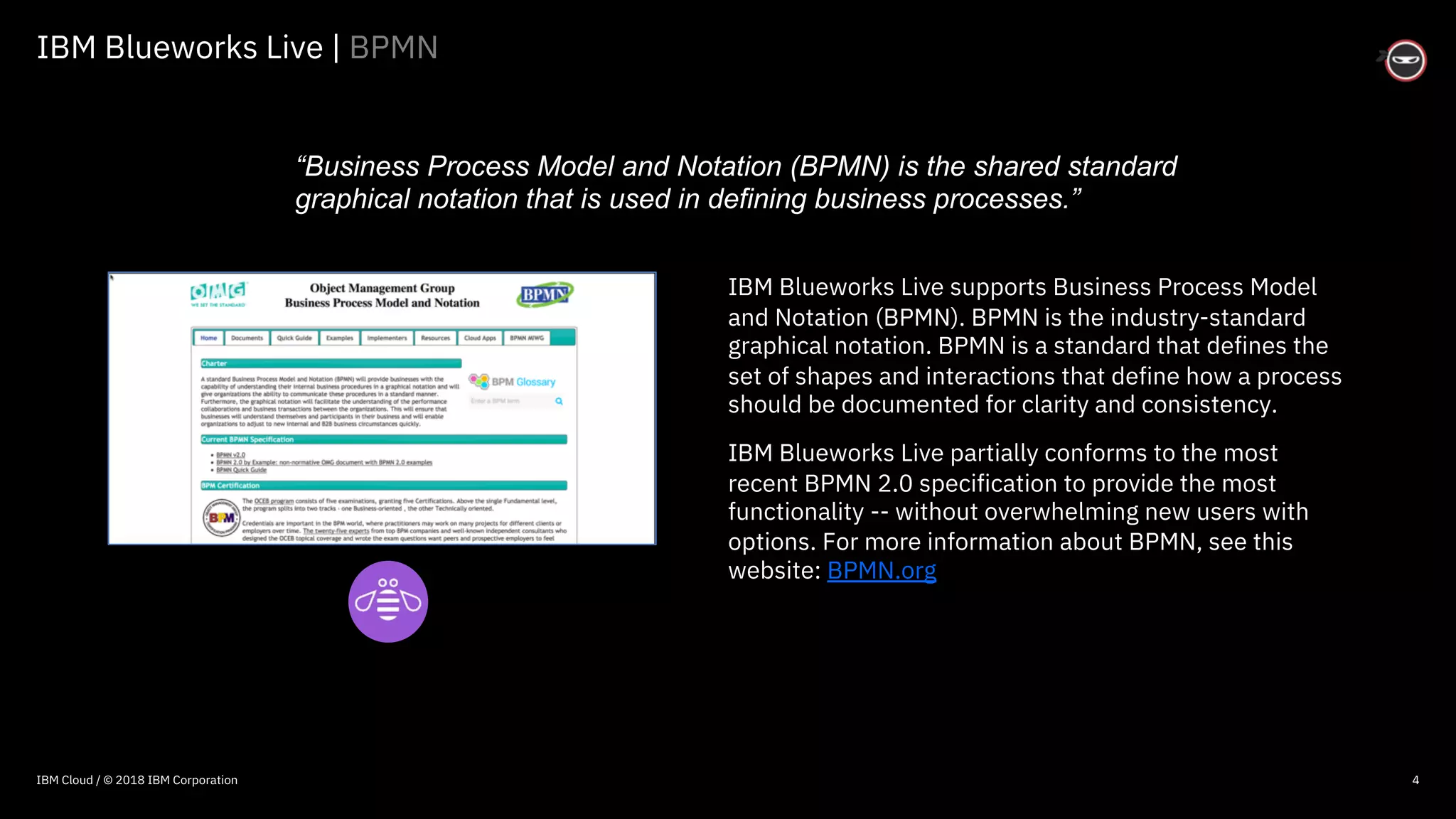 © 2016 IBM Corporation
IBM Blueworks Live | BPMN
4
IBM Blueworks Live supports Business Process Model
and Notation (BPMN). BPMN is the industry-standard
graphical notation. BPMN is a standard that defines the
set of shapes and interactions that define how a process
should be documented for clarity and consistency.
IBM Blueworks Live partially conforms to the most
recent BPMN 2.0 specification to provide the most
functionality -- without overwhelming new users with
options. For more information about BPMN, see this
website: BPMN.org
“Business Process Model and Notation (BPMN) is the shared standard
graphical notation that is used in defining business processes.”
IBM Cloud / © 2018 IBM Corporation
 