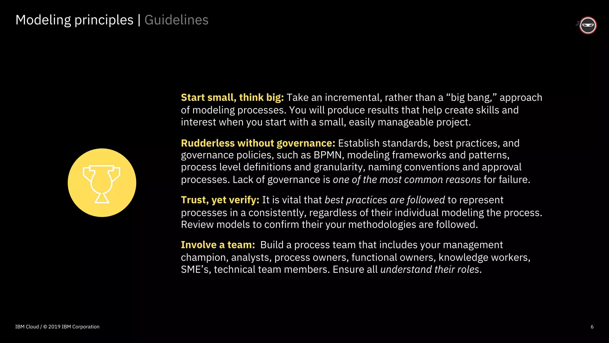 © 2016 IBM Corporation
Modeling principles | Guidelines
6
Start small, think big: Take an incremental, rather than a “big bang,” approach
of modeling processes. You will produce results that help create skills and
interest when you start with a small, easily manageable project.
Rudderless without governance: Establish standards, best practices, and
governance policies, such as BPMN, modeling frameworks and patterns,
process level definitions and granularity, naming conventions and approval
processes. Lack of governance is one of the most common reasons for failure.
Trust, yet verify: It is vital that best practices are followed to represent
processes in a consistently, regardless of their individual modeling the process.
Review models to confirm their your methodologies are followed.
Involve a team: Build a process team that includes your management
champion, analysts, process owners, functional owners, knowledge workers,
SME’s, technical team members. Ensure all understand their roles.
IBM Cloud / © 2019 IBM Corporation
 