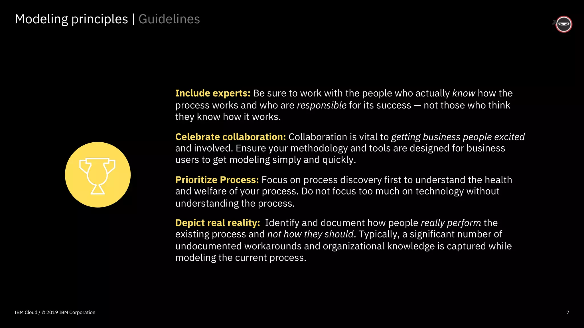 © 2016 IBM Corporation
Modeling principles | Guidelines
7
Include experts: Be sure to work with the people who actually know how the
process works and who are responsible for its success — not those who think
they know how it works.
Celebrate collaboration: Collaboration is vital to getting business people excited
and involved. Ensure your methodology and tools are designed for business
users to get modeling simply and quickly.
Prioritize Process: Focus on process discovery first to understand the health
and welfare of your process. Do not focus too much on technology without
understanding the process.
Depict real reality: Identify and document how people really perform the
existing process and not how they should. Typically, a significant number of
undocumented workarounds and organizational knowledge is captured while
modeling the current process.
IBM Cloud / © 2019 IBM Corporation
 