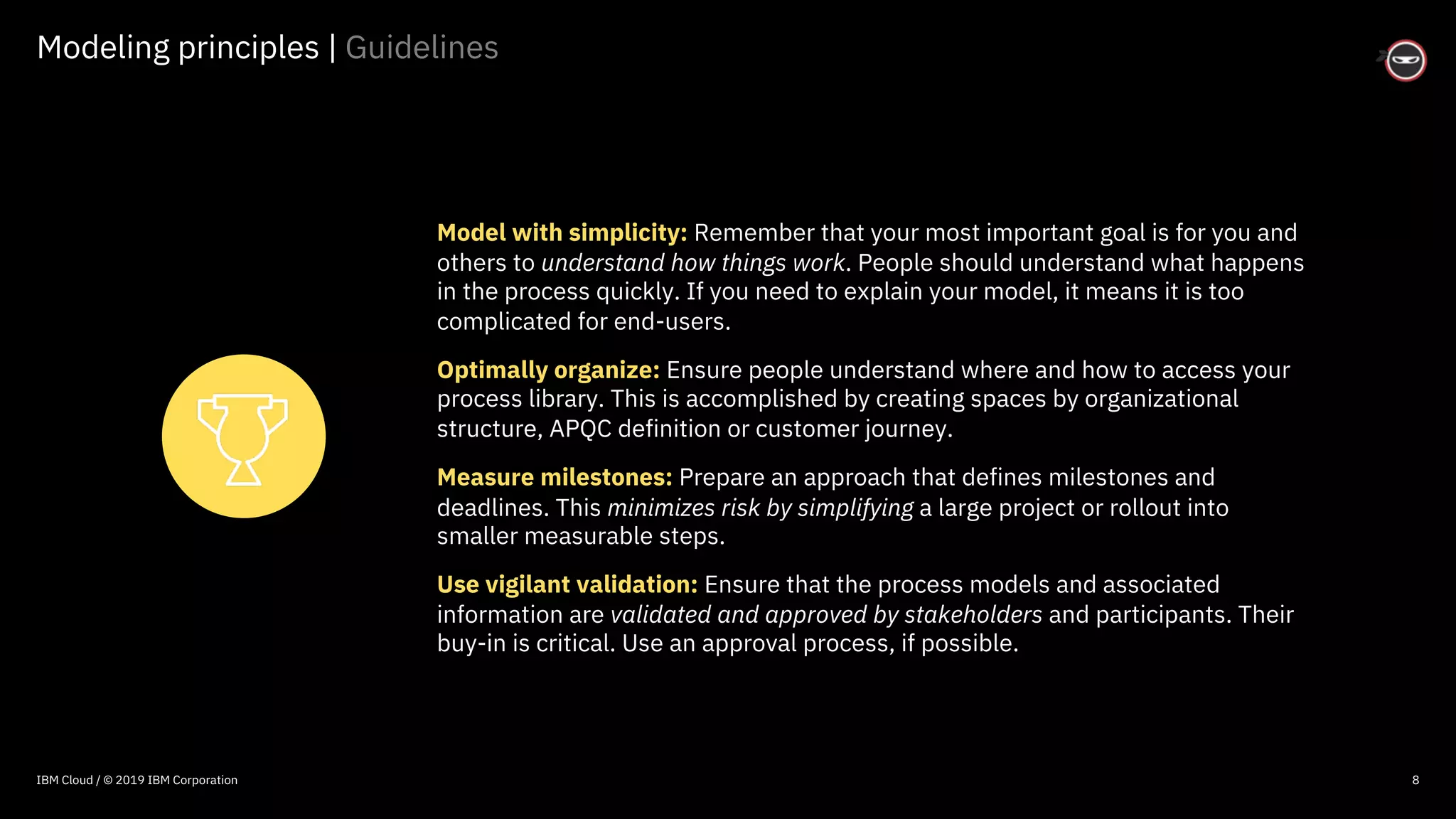 © 2016 IBM Corporation
Modeling principles | Guidelines
8
Model with simplicity: Remember that your most important goal is for you and
others to understand how things work. People should understand what happens
in the process quickly. If you need to explain your model, it means it is too
complicated for end-users.
Optimally organize: Ensure people understand where and how to access your
process library. This is accomplished by creating spaces by organizational
structure, APQC definition or customer journey.
Measure milestones: Prepare an approach that defines milestones and
deadlines. This minimizes risk by simplifying a large project or rollout into
smaller measurable steps.
Use vigilant validation: Ensure that the process models and associated
information are validated and approved by stakeholders and participants. Their
buy-in is critical. Use an approval process, if possible.
IBM Cloud / © 2019 IBM Corporation
 