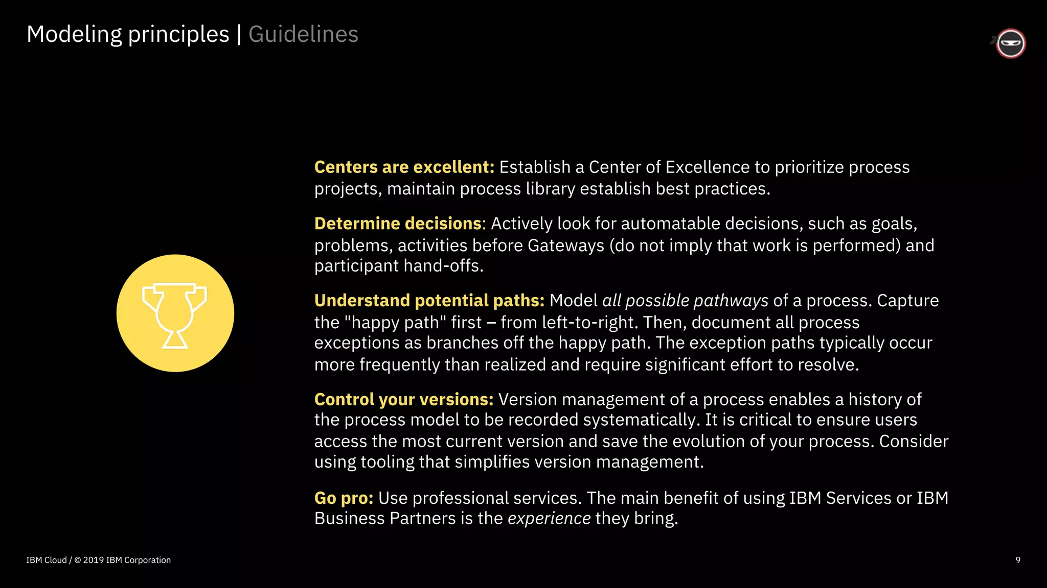 © 2016 IBM Corporation
Modeling principles | Guidelines
9
Centers are excellent: Establish a Center of Excellence to prioritize process
projects, maintain process library establish best practices.
Determine decisions: Actively look for automatable decisions, such as goals,
problems, activities before Gateways (do not imply that work is performed) and
participant hand-offs.
Understand potential paths: Model all possible pathways of a process. Capture
the "happy path" first – from left-to-right. Then, document all process
exceptions as branches off the happy path. The exception paths typically occur
more frequently than realized and require significant effort to resolve.
Control your versions: Version management of a process enables a history of
the process model to be recorded systematically. It is critical to ensure users
access the most current version and save the evolution of your process. Consider
using tooling that simplifies version management.
Go pro: Use professional services. The main benefit of using IBM Services or IBM
Business Partners is the experience they bring.
IBM Cloud / © 2019 IBM Corporation
 