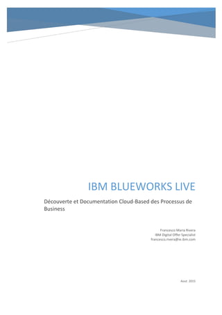 IBM BLUEWORKS LIVE
Découverte et Documentation Cloud-Based des Processus de
Business
Francesco Maria Rivera
IBM Digital Offer Specialist
francesco.rivera@ie.ibm.com
Aout 2015
 