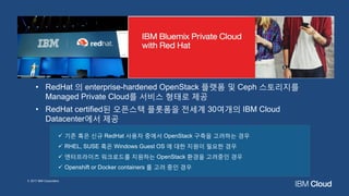 • RedHat 의 enterprise-hardened OpenStack 플랫폼 및 Ceph 스토리지를
Managed Private Cloud를 서비스 형태로 제공
• RedHat certified된 오픈스택 플롯폼을 전세계 30여개의 IBM Cloud
Datacenter에서 제공
✓ 기존 혹은 신규 RedHat 사용자 중에서 OpenStack 구축을 고려하는 경우
✓ RHEL, SUSE 혹은 Windows Guest OS 에 대한 지원이 필요한 경우
✓ 엔터프라이즈 워크로드를 지원하는 OpenStack 환경을 고려중인 경우
✓ Openshift or Docker containers 를 고려 중인 경우
© 2017 IBM Corporation
 