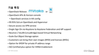 © 2017 IBM Corporation
기술 특징
–OpenStack Release: or
–OpenStack APIs & Horizon console
• OpenStack services in HA config
–99.95% SLA on OpenStack and Hypervisor
–Secure access via VPN service
–Single Sign On via Keystone to Keystone Federation and IdP support
–Neutron / VxLAN (LinuxBridge) based Virtual Networking
–Scale Out Object Storage option
–Customers can bring their own images (BYOI) and licenses (BYOL)
–Option for BYOIP for private IP address range
–ISO Certified plus option for HIPAA Enablement
 