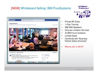 [NEW] Whiteboard Selling: IBM PureSystems



                                  •   Private BP Class
                                  •   ½ Day Training
                                  •   IBM WW Speakers
                                  •   Only per invitation /No Cost
                                  •   At IBM Forum locations
                                  •   Limited Seats
                                  •   Combined with ”Business
                                      Partner Sales University”

                                  •   Wanna Join in 2013?




                                                  jrohr@dk.ibm.com
 
