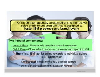 KYI is an internationally acclaimed online interactive
       sales enablement program that is designed to
           foster IBM presence and brand loyalty



Two integral components:
 ƒ Learn & Earn - Successfully complete education modules
 ƒ Sell & Earn – Close sales to end-user customers and report into KYI
     The official IBM tool for giving rewards to individual sellers
                           in BP Companies
         KYI is targeted to Reps from all IBM Business partners
         Distributors can take part in the Education rewards

                                                                  jrohr@dk.ibm.com
 