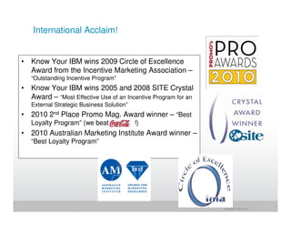 International Acclaim!


• Know Your IBM wins 2009 Circle of Excellence
  Award from the Incentive Marketing Association –
   “Outstanding Incentive Program”
• Know Your IBM wins 2005 and 2008 SITE Crystal
  Award – “Most Effective Use of an Incentive Program for an
   External Strategic Business Solution”
• 2010 2nd Place Promo Mag. Award winner – “Best
   Loyalty Program” (we beat               !)
• 2010 Australian Marketing Institute Award winner –
   “Best Loyalty Program”




                                                               jrohr@dk.ibm.com
 