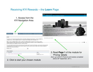 Receiving KYI Rewards – the Learn Page


        1. Access from the
       KYI Navigation Area




                                       3. Read Page 1 of the module for
                                          ‘Prizing’ details
                                       (Earn up to 50 KYI Points for all modules completed
                                          before 30th September, 2011)
2. Click to start your chosen module


                                                                        jrohr@dk.ibm.com
 