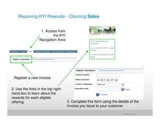 Receiving KYI Rewards - Claiming Sales


                   1. Access from
                          the KYI
                  Navigation Area




 Register a new Invoice


2. Use the links in the top right-
hand box to learn about the
rewards for each eligible
offering                             3. Complete this form using the details of the
                                     Invoice you issue to your customer

                                                                         jrohr@dk.ibm.com
 
