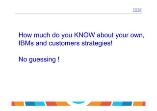 How much do you KNOW about your own,
IBMs and customers strategies!

No guessing !
 