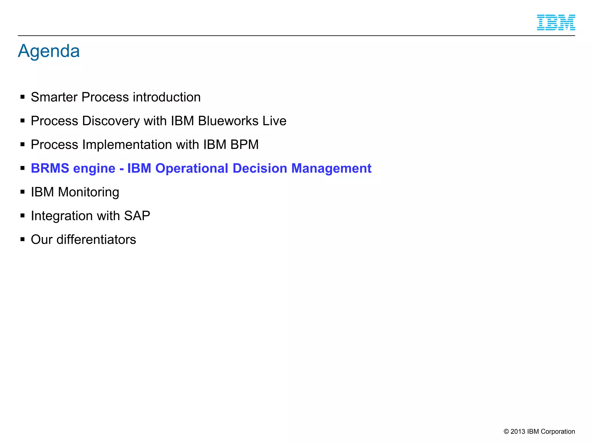 Agenda
 Smarter Process introduction
 Process Discovery with IBM Blueworks Live
 Process Implementation with IBM BPM
 BRMS engine - IBM Operational Decision Management
 IBM Monitoring

 Integration with SAP
 Our differentiators

© 2013 IBM Corporation

 