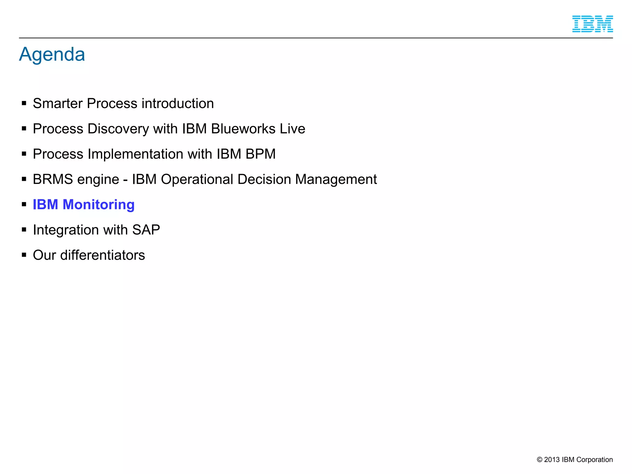 Agenda
 Smarter Process introduction
 Process Discovery with IBM Blueworks Live
 Process Implementation with IBM BPM
 BRMS engine - IBM Operational Decision Management
 IBM Monitoring

 Integration with SAP
 Our differentiators

© 2013 IBM Corporation

 