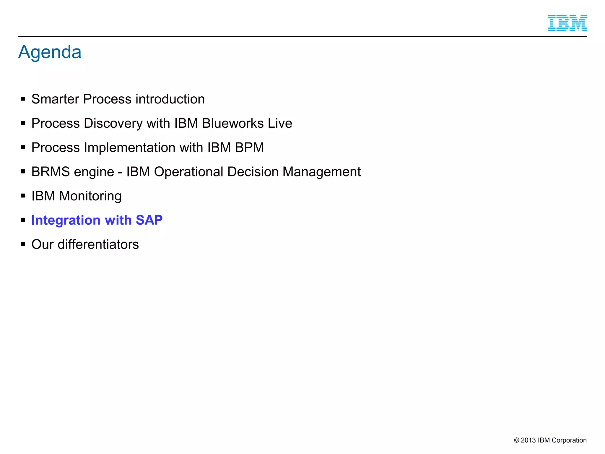 Agenda
 Smarter Process introduction
 Process Discovery with IBM Blueworks Live
 Process Implementation with IBM BPM
 BRMS engine - IBM Operational Decision Management
 IBM Monitoring

 Integration with SAP
 Our differentiators

© 2013 IBM Corporation

 
