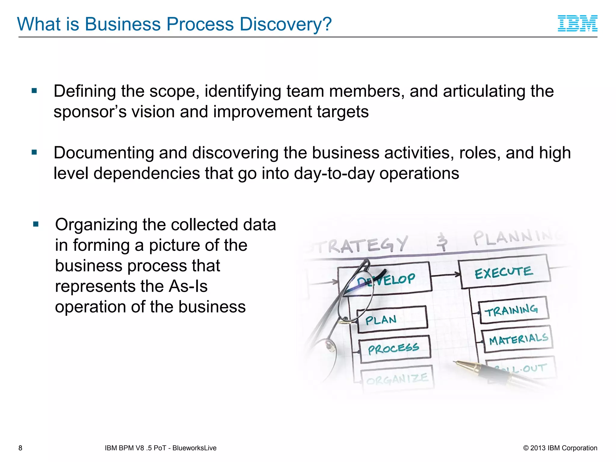 What is Business Process Discovery?

 Defining the scope, identifying team members, and articulating the
sponsor’s vision and improvement targets
 Documenting and discovering the business activities, roles, and high
level dependencies that go into day-to-day operations

 Organizing the collected data
in forming a picture of the
business process that
represents the As-Is
operation of the business

8

IBM BPM V8 .5 PoT - BlueworksLive

© 2013 IBM Corporation

 