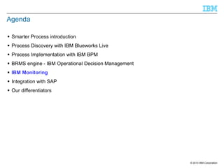 Agenda
 Smarter Process introduction
 Process Discovery with IBM Blueworks Live
 Process Implementation with IBM BPM
 BRMS engine - IBM Operational Decision Management
 IBM Monitoring

 Integration with SAP
 Our differentiators

© 2013 IBM Corporation

 