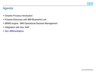 Agenda
 Smarter Process introduction
 Process Discovery with IBM Blueworks Live
 BRMS engine - IBM Operational Decision Management
 Integration with Aris, SAP.
 Our differentiators

© 2013 IBM Corporation

 