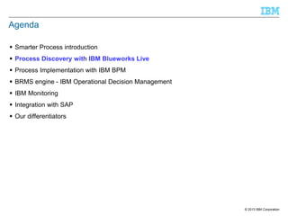 Agenda
 Smarter Process introduction
 Process Discovery with IBM Blueworks Live
 Process Implementation with IBM BPM
 BRMS engine - IBM Operational Decision Management
 IBM Monitoring

 Integration with SAP
 Our differentiators

© 2013 IBM Corporation

 