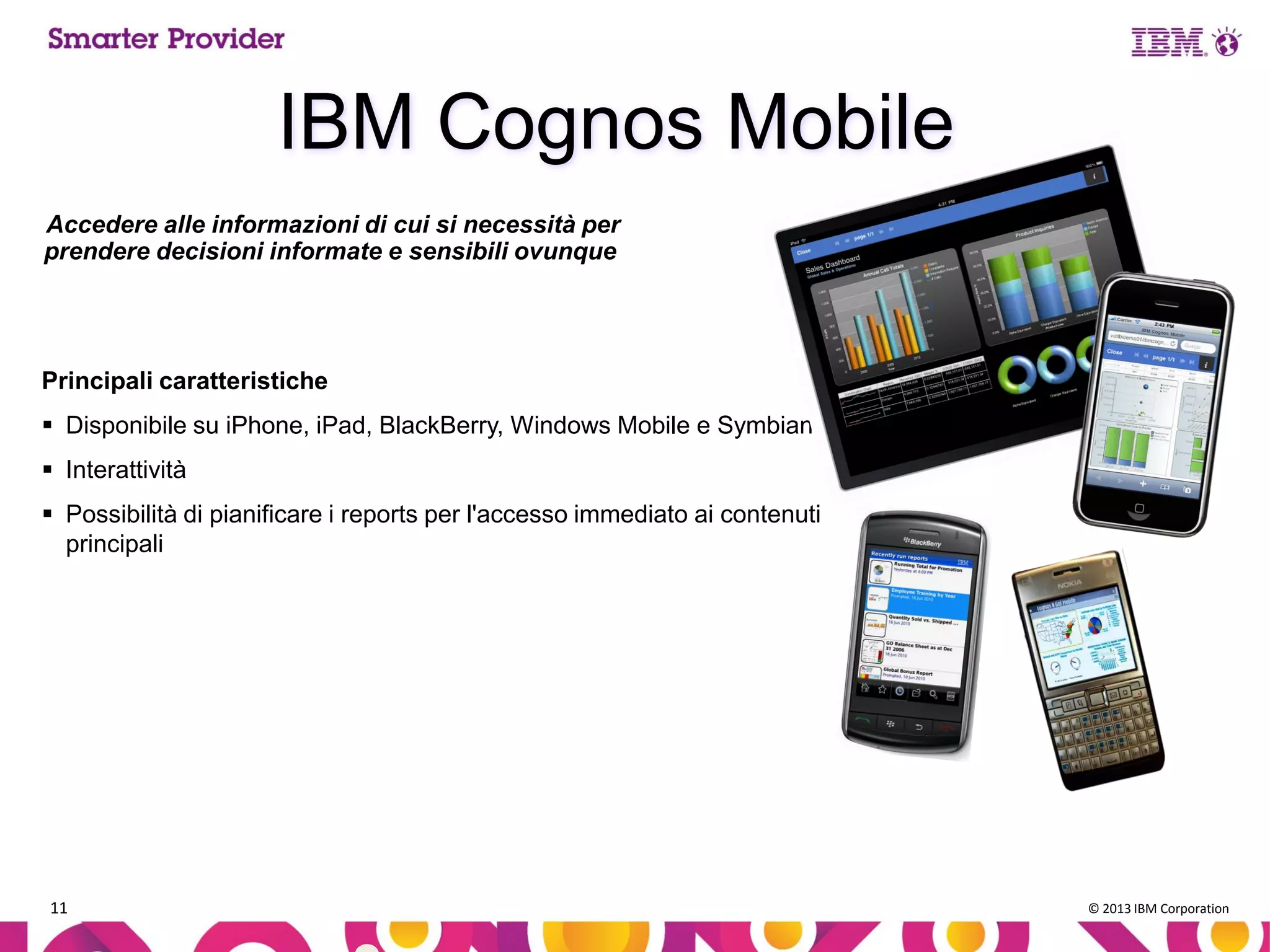 IBM Cognos Mobile
Accedere alle informazioni di cui si necessità per
prendere decisioni informate e sensibili ovunque

Principali caratteristiche
 Disponibile su iPhone, iPad, BlackBerry, Windows Mobile e Symbian
 Interattività

 Possibilità di pianificare i reports per l'accesso immediato ai contenuti
principali

11

© 2013 IBM Corporation

 