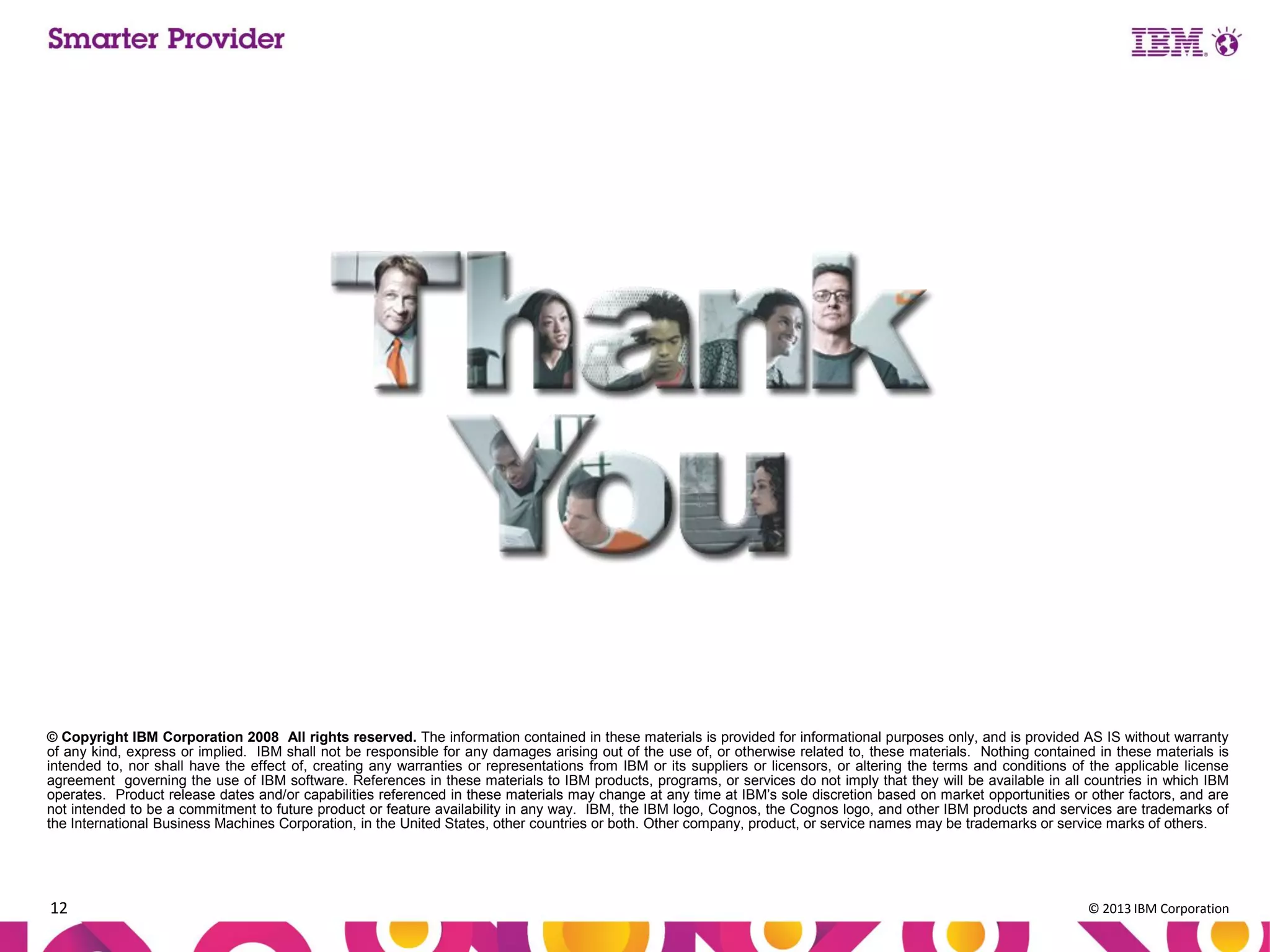 © Copyright IBM Corporation 2008 All rights reserved. The information contained in these materials is provided for informational purposes only, and is provided AS IS without warranty
of any kind, express or implied. IBM shall not be responsible for any damages arising out of the use of, or otherwise related to, these materials. Nothing contained in these materials is
intended to, nor shall have the effect of, creating any warranties or representations from IBM or its suppliers or licensors, or altering the terms and conditions of the applicable license
agreement governing the use of IBM software. References in these materials to IBM products, programs, or services do not imply that they will be available in all countries in which IBM
operates. Product release dates and/or capabilities referenced in these materials may change at any time at IBM’s sole discretion based on market opportunities or other factors, and are
not intended to be a commitment to future product or feature availability in any way. IBM, the IBM logo, Cognos, the Cognos logo, and other IBM products and services are trademarks of
the International Business Machines Corporation, in the United States, other countries or both. Other company, product, or service names may be trademarks or service marks of others.

12

© 2013 IBM Corporation

 