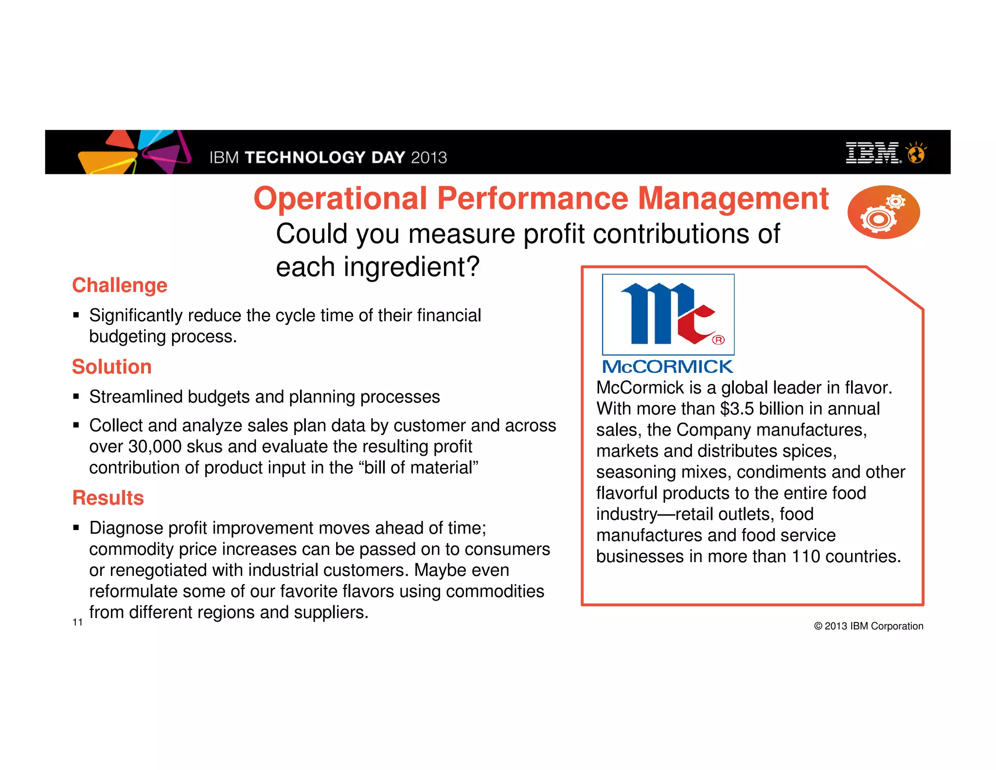 © 2013 IBM Corporation
Challenge
Significantly reduce the cycle time of their financial budgeting
process.
Solution
Streamlined budgets and planning processes
Collect and analyze sales plan data by customer and across
over 30,000 skus and evaluate the resulting profit contribution of
product input in the “bill of material”
Results
Diagnose profit improvement moves ahead of time; commodity
price increases can be passed on to consumers or renegotiated
with industrial customers. Maybe even reformulate some of our
favorite flavors using commodities from different regions and
suppliers.
McCormick is a global leader in flavor.
With more than $3.5 billion in annual
sales, the Company manufactures,
markets and distributes spices,
seasoning mixes, condiments and other
flavorful products to the entire food
industry—retail outlets, food
manufactures and food service
businesses in more than 110 countries.
Operational Performance Management
Could you measure profit contributions of
each ingredient?
11
McCormick
 